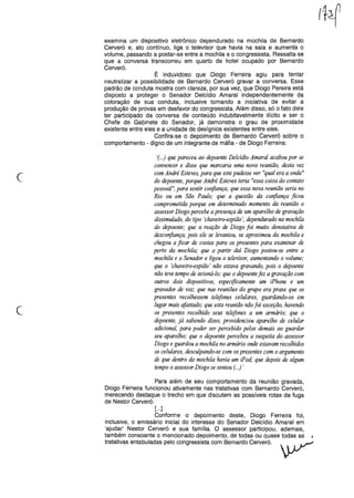 examina um dispositivo eletrônico dependurado na mochila de Bernardo
Cerveró e, ato contínuo, liga o televisor que havia na sala e aumenta o
volume, passando a postar-se entre a mochila e o congressista. Ressalta-se
que a conversa transcorreu em quarto de hotel ocupado por Bernardo
Cerveró.
É induvidoso que Diogo Ferreira agiu para tentar
neutralizar a possibilidade de Bernardo Cerveró gravar a conversa. Esse
padrão de conduta mostra com clareza, por sua vez, que Diogo Pereira está
disposto a proteger o Senador Delcídio Amaral independentemente da
coloração de sua conduta, inclusive tomando a iniciativa de evitar a
produção de provas em desfavor do congressista. Além disso, só o fato dele
ter participado da conversa de conteúdo indubitavelmente ilícito e ser o
Chefe de Gabinete do Senador, já demonstra o grau de proximidade
existente entre eles e a unidade de desígnios existentes entre eles.
Confira-se o depoimento de Bernardo Cerveró sobre o
comportamento - digno de um integrante de máfia - de Diogo Ferreira:
c
'(...) que pareceu ao depoente Delcídio Amaral acabou por se
convencer e disse que marcaria uma nova reunião, desta vez
com André Esteves, para que estepudesse ver "qual era a onda"
do depoente, porque André Esteves teria "essa coisa do contato
pessoal", para sentir corifiança; que essa nova reunião seria no
Rio ou em São Paulo; que a questão da confiança ficou
comprometida porque em determinado momento da reunião o
assessor Diogo percebe a presença de um aparelho de gravação
dissimulado, do tipo 'chaveiro-espião', dependurado na mochila
do depoente; que a reação de Diogo foi muito denotativa de
desconfiança, pois ele se levantou, se aproximou da mochila e
chegou a ficar de costas para os presentes para examinar de
perto da mochila; que a partir daí Diogo postou-se entre a
mochila e o Senador e ligou o televisor, aumentando o volume;
que o 'chaveiro-espião' não estava gravando, pois o depoente
não teve tempo de acioná-lo; que o depoentefez a gravação com
outros dois dispositivos, especificamente um iPhone e um
gravador de voz; que nas reuniões do grupo era praxe que os
presentes recolhessem telefones celulares, guardando-os em
lugar mais afastado; que esta reunião nãofoi exceção, havendo
os presentes recolhido seus telefones a um armário; que o
depoente, já sabendo disso, providenciou aparelho de celular
adicional, para poder ser percebido pelos demais ao guardar
seu aparelho; que o depoente percebeu a suspeita do assessor
Diogo e guardou a mochila no armário onde estavam recolhidos
os celulares, desculpando-se com ospresentes com o argumento
de que dentro da mochila havia um iPad; que depois de algum
tempo o assessor Diogo se sentou (...),
c
Para além de seu comportamento da reunião gravada,
Diogo Ferreira funcionou ativamente nas tratativas com Bernardo Cerveró,
merecendo destaque o trecho em que discutem as possíveis rotas de fuga
de Nestor Cerveró:
[...]
Conforme o depoimento deste, Diogo Ferreira foi,
inclusive, o emissário inicial do interesse do Senador Delcídio Amaral em
'ajudar' Nestor Cerveró e sua família. O assessor participou, ademais,
também consoante o mencionado depoimento, de todas ou quase todas as
tratativas entabuladas pelo congressista com Bernardo Cerveró.
 