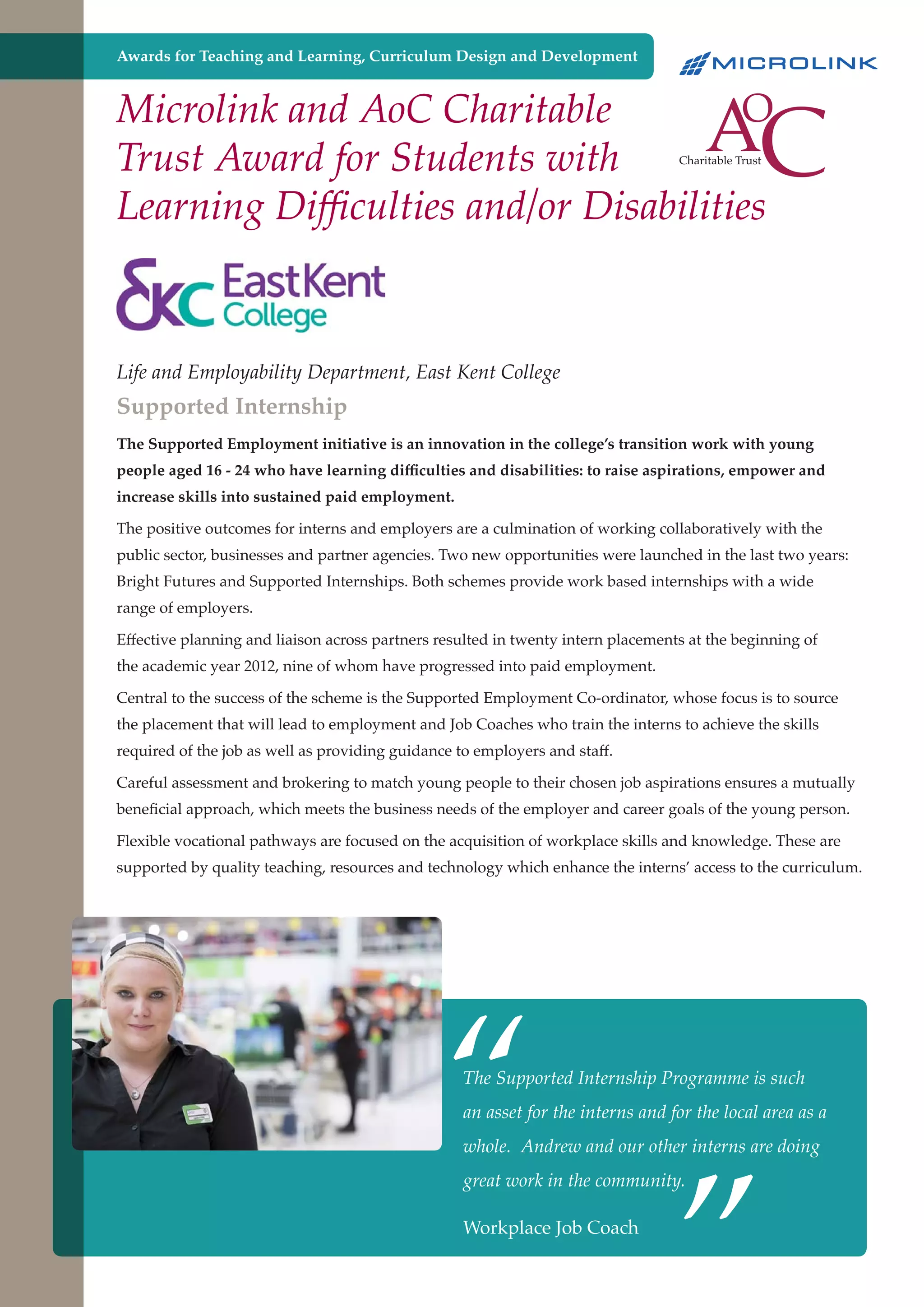 Awards for Teaching and Learning, Curriculum Design and Development

Microlink and AoC Charitable
Trust Award for Students with
Learning Difficulties and/or Disabilities

Life and Employability Department, East Kent College

Supported Internship

The Supported Employment initiative is an innovation in the college’s transition work with young
people aged 16 - 24 who have learning difficulties and disabilities: to raise aspirations, empower and
increase skills into sustained paid employment.
The positive outcomes for interns and employers are a culmination of working collaboratively with the
public sector, businesses and partner agencies. Two new opportunities were launched in the last two years:
Bright Futures and Supported Internships. Both schemes provide work based internships with a wide
range of employers.
Effective planning and liaison across partners resulted in twenty intern placements at the beginning of
the academic year 2012, nine of whom have progressed into paid employment.
Central to the success of the scheme is the Supported Employment Co-ordinator, whose focus is to source
the placement that will lead to employment and Job Coaches who train the interns to achieve the skills
required of the job as well as providing guidance to employers and staff.
Careful assessment and brokering to match young people to their chosen job aspirations ensures a mutually
beneficial approach, which meets the business needs of the employer and career goals of the young person.
Flexible vocational pathways are focused on the acquisition of workplace skills and knowledge. These are
supported by quality teaching, resources and technology which enhance the interns’ access to the curriculum.

“

The Supported Internship Programme is such

”

an asset for the interns and for the local area as a
whole. Andrew and our other interns are doing
great work in the community.

Workplace Job Coach
Further education - serving the needs of a better society and strong economy

 