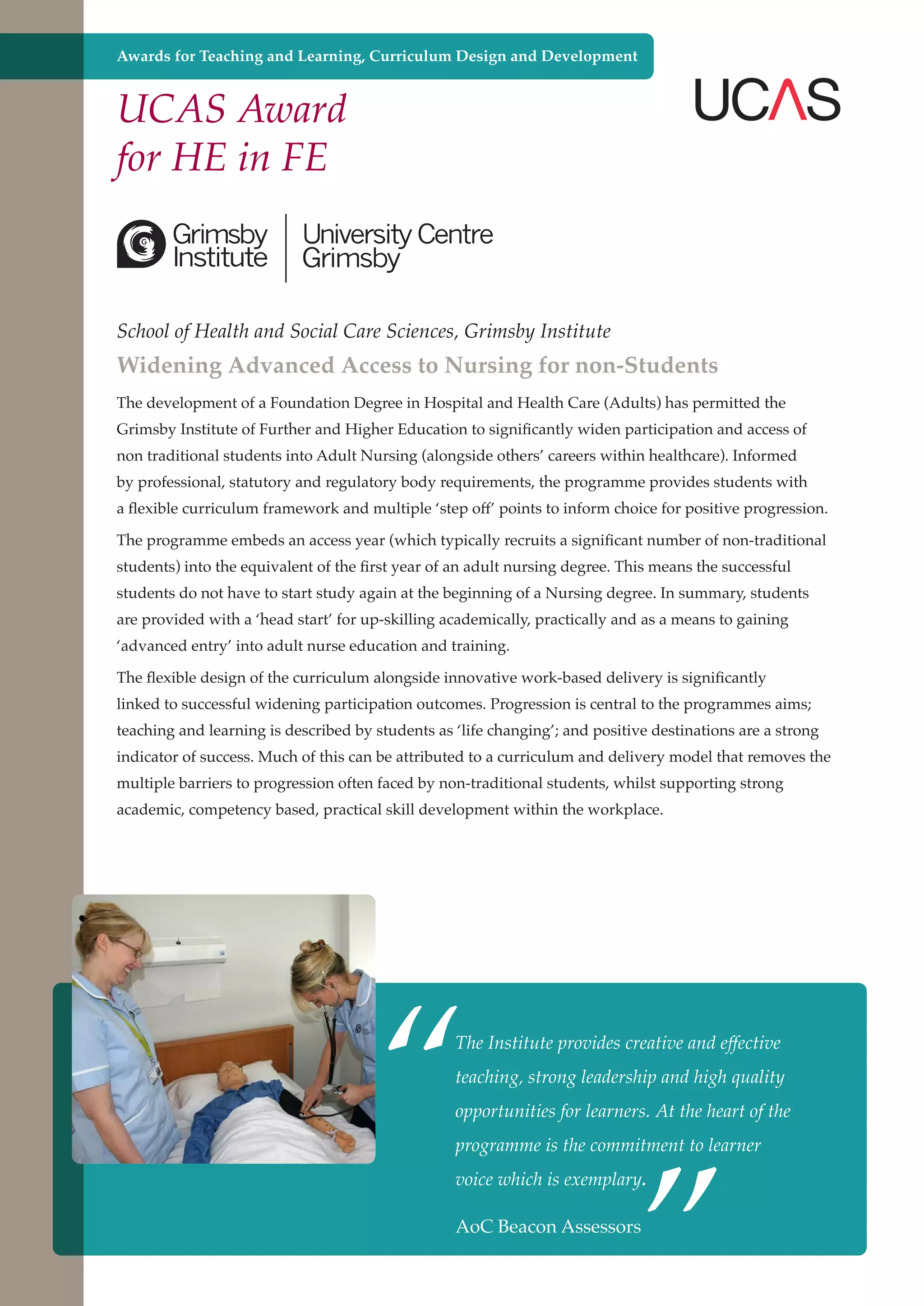 Awards for Teaching and Learning, Curriculum Design and Development

UCAS Award
for HE in FE

School of Health and Social Care Sciences, Grimsby Institute

Widening Advanced Access to Nursing for non-Students
The development of a Foundation Degree in Hospital and Health Care (Adults) has permitted the
Grimsby Institute of Further and Higher Education to significantly widen participation and access of
non traditional students into Adult Nursing (alongside others’ careers within healthcare). Informed
by professional, statutory and regulatory body requirements, the programme provides students with
a flexible curriculum framework and multiple ‘step off’ points to inform choice for positive progression.
The programme embeds an access year (which typically recruits a significant number of non-traditional
students) into the equivalent of the first year of an adult nursing degree. This means the successful
students do not have to start study again at the beginning of a Nursing degree. In summary, students
are provided with a ‘head start’ for up-skilling academically, practically and as a means to gaining
‘advanced entry’ into adult nurse education and training.
The flexible design of the curriculum alongside innovative work-based delivery is significantly
linked to successful widening participation outcomes. Progression is central to the programmes aims;
teaching and learning is described by students as ‘life changing’; and positive destinations are a strong
indicator of success. Much of this can be attributed to a curriculum and delivery model that removes the
multiple barriers to progression often faced by non-traditional students, whilst supporting strong
academic, competency based, practical skill development within the workplace.

“

The Institute provides creative and effective
teaching, strong leadership and high quality

”

opportunities for learners. At the heart of the
programme is the commitment to learner
voice which is exemplary.

AoC and strong economy
Further education - serving the needs of a better societyBeacon Assessors

 