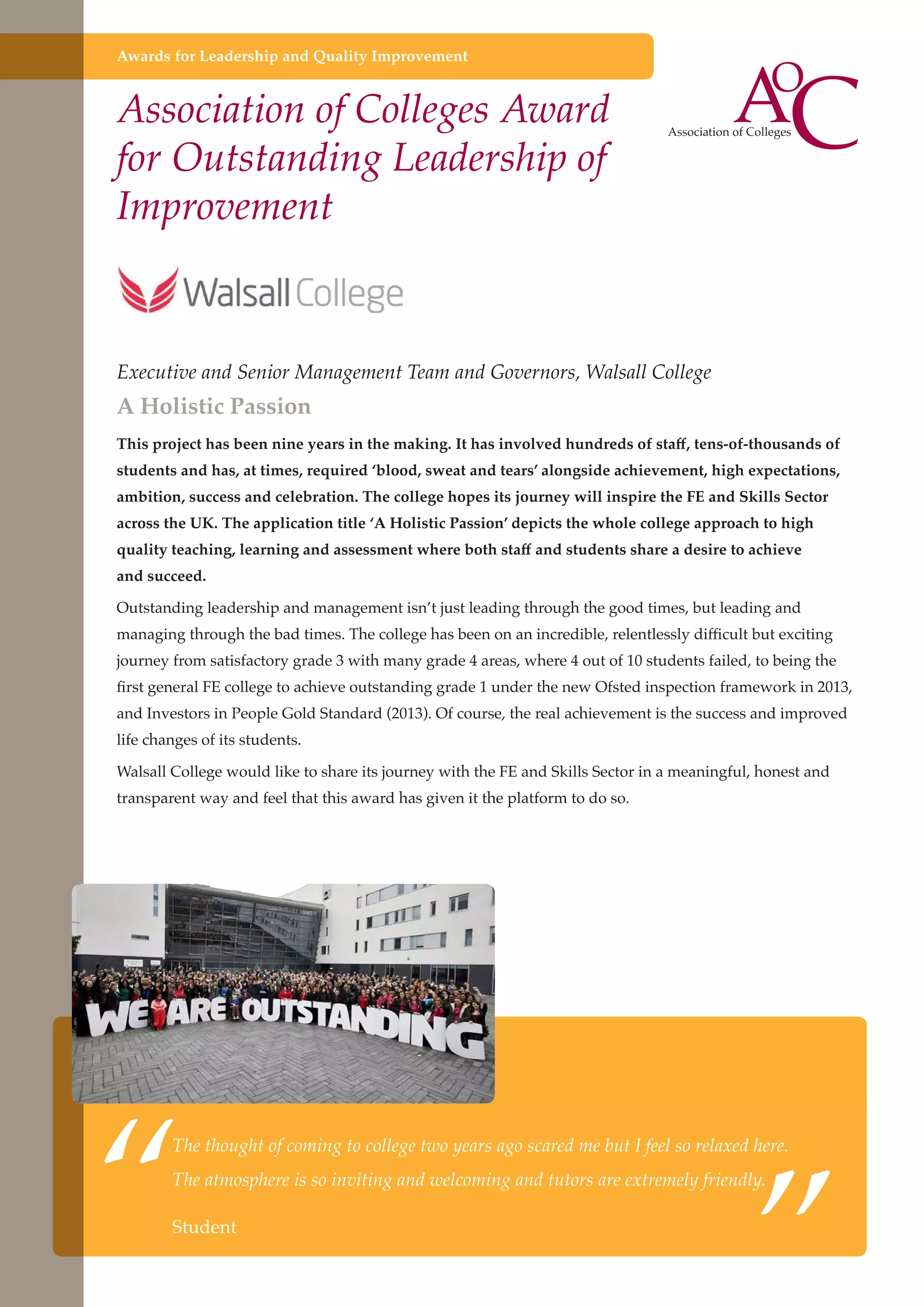 Awards for Leadership and Quality Improvement

Association of Colleges Award
for Outstanding Leadership of
Improvement

Executive and Senior Management Team and Governors, Walsall College

A Holistic Passion

This project has been nine years in the making. It has involved hundreds of staff, tens-of-thousands of
students and has, at times, required ‘blood, sweat and tears’ alongside achievement, high expectations,
ambition, success and celebration. The college hopes its journey will inspire the FE and Skills Sector
across the UK. The application title ‘A Holistic Passion’ depicts the whole college approach to high
quality teaching, learning and assessment where both staff and students share a desire to achieve
and succeed.
Outstanding leadership and management isn’t just leading through the good times, but leading and
managing through the bad times. The college has been on an incredible, relentlessly difficult but exciting
journey from satisfactory grade 3 with many grade 4 areas, where 4 out of 10 students failed, to being the
first general FE college to achieve outstanding grade 1 under the new Ofsted inspection framework in 2013,
and Investors in People Gold Standard (2013). Of course, the real achievement is the success and improved
life changes of its students.
Walsall College would like to share its journey with the FE and Skills Sector in a meaningful, honest and
transparent way and feel that this award has given it the platform to do so.

“

”

The thought of coming to college two years ago scared me but I feel so relaxed here.
The atmosphere is so inviting and welcoming and tutors are extremely friendly.

Student
Further education - serving the needs of a better society and strong economy

 