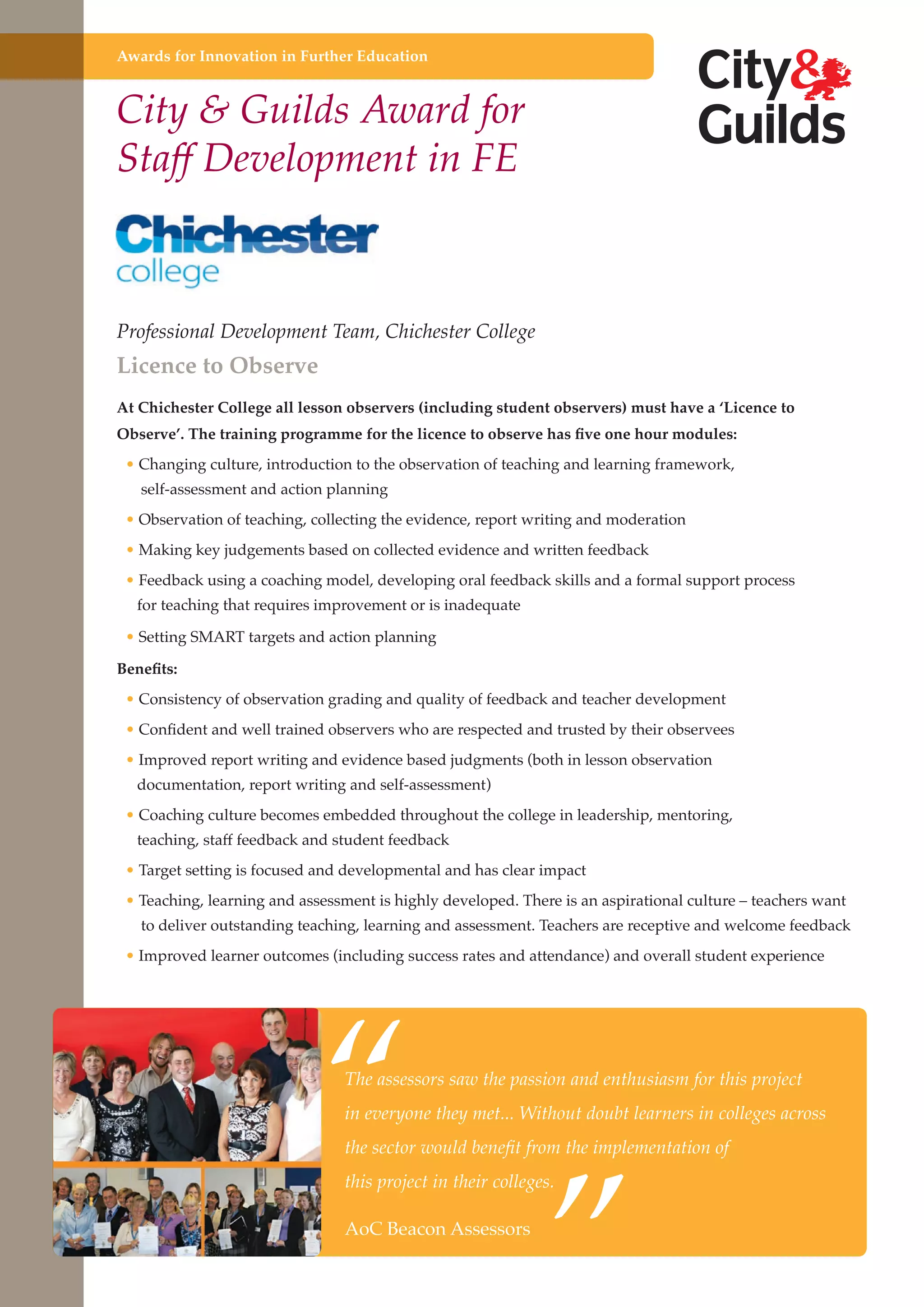 Awards for Innovation in Further Education

City & Guilds Award for
Staff Development in FE

Professional Development Team, Chichester College

Licence to Observe

At Chichester College all lesson observers (including student observers) must have a ‘Licence to
Observe’. The training programme for the licence to observe has five one hour modules:
• Changing culture, introduction to the observation of teaching and learning framework,
self-assessment and action planning

• Observation of teaching, collecting the evidence, report writing and moderation
• Making key judgements based on collected evidence and written feedback
• Feedback using a coaching model, developing oral feedback skills and a formal support process
for teaching that requires improvement or is inadequate

• Setting SMART targets and action planning
Benefits:
• Consistency of observation grading and quality of feedback and teacher development
• Confident and well trained observers who are respected and trusted by their observees
• Improved report writing and evidence based judgments (both in lesson observation
documentation, report writing and self-assessment)

• Coaching culture becomes embedded throughout the college in leadership, mentoring,
teaching, staff feedback and student feedback

• Target setting is focused and developmental and has clear impact
• Teaching, learning and assessment is highly developed. There is an aspirational culture – teachers want

to deliver outstanding teaching, learning and assessment. Teachers are receptive and welcome feedback

“

• Improved learner outcomes (including success rates and attendance) and overall student experience

The assessors saw the passion and enthusiasm for this project

”

in everyone they met... Without doubt learners in colleges across
the sector would benefit from the implementation of
this project in their colleges.

AoC Beacon society and
Further education - serving the needs of a better Assessorsstrong economy

 