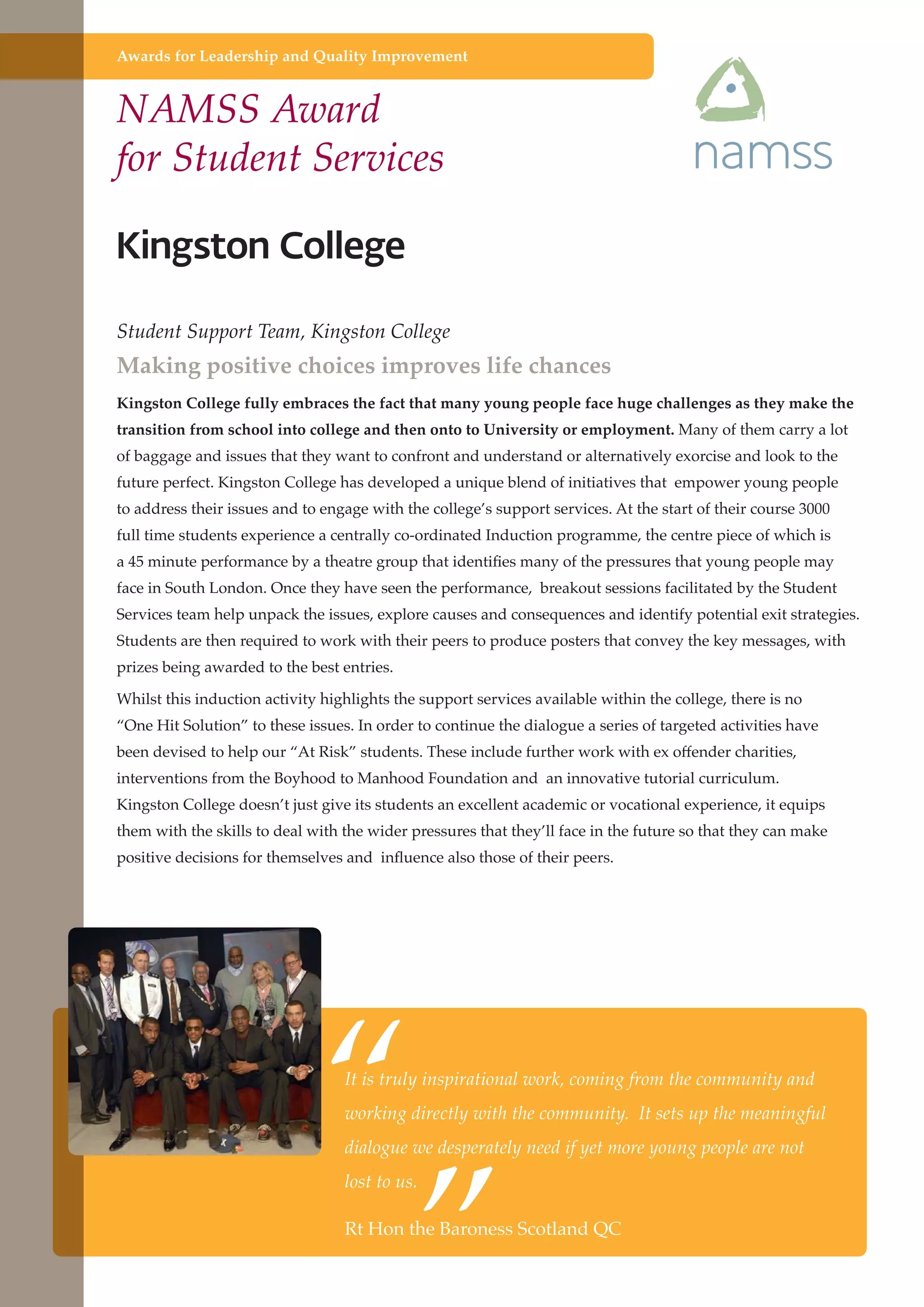 Awards for Leadership and Quality Improvement

NAMSS Award
for Student Services

Student Support Team, Kingston College

Making positive choices improves life chances
Kingston College fully embraces the fact that many young people face huge challenges as they make the
transition from school into college and then onto to University or employment. Many of them carry a lot
of baggage and issues that they want to confront and understand or alternatively exorcise and look to the
future perfect. Kingston College has developed a unique blend of initiatives that empower young people
to address their issues and to engage with the college’s support services. At the start of their course 3000
full time students experience a centrally co-ordinated Induction programme, the centre piece of which is
a 45 minute performance by a theatre group that identifies many of the pressures that young people may
face in South London. Once they have seen the performance, breakout sessions facilitated by the Student
Services team help unpack the issues, explore causes and consequences and identify potential exit strategies.
Students are then required to work with their peers to produce posters that convey the key messages, with
prizes being awarded to the best entries.
Whilst this induction activity highlights the support services available within the college, there is no
“One Hit Solution” to these issues. In order to continue the dialogue a series of targeted activities have
been devised to help our “At Risk” students. These include further work with ex offender charities,
interventions from the Boyhood to Manhood Foundation and an innovative tutorial curriculum.
Kingston College doesn’t just give its students an excellent academic or vocational experience, it equips
them with the skills to deal with the wider pressures that they’ll face in the future so that they can make
positive decisions for themselves and influence also those of their peers.

“
”

It is truly inspirational work, coming from the community and
working directly with the community. It sets up the meaningful
dialogue we desperately need if yet more young people are not
lost to us.

Rt Hon the Baroness Scotland QC
Further education - serving the needs of a better society and strong economy

 