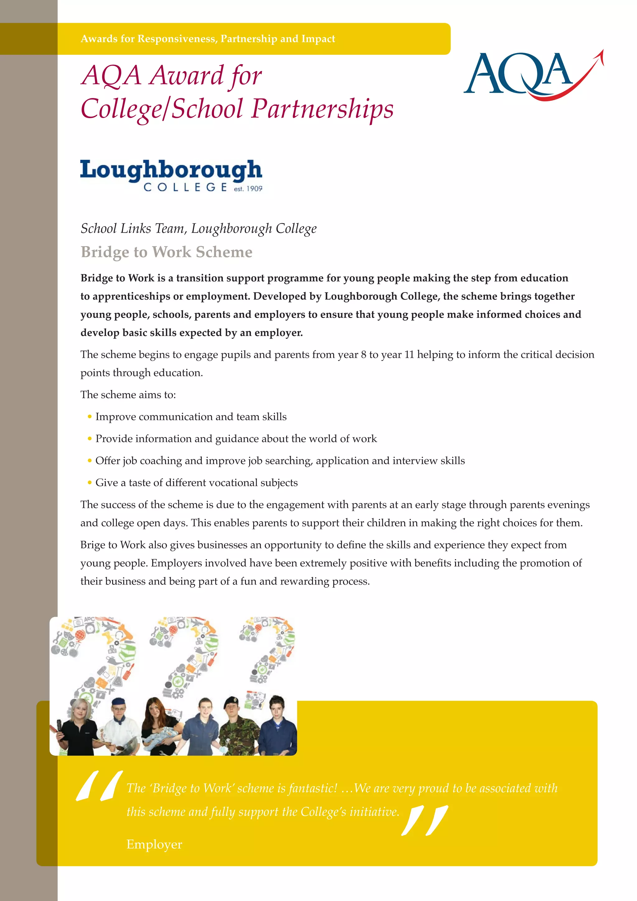 Awards for Responsiveness, Partnership and Impact

AQA Award for
College/School Partnerships

School Links Team, Loughborough College

Bridge to Work Scheme

Bridge to Work is a transition support programme for young people making the step from education
to apprenticeships or employment. Developed by Loughborough College, the scheme brings together
young people, schools, parents and employers to ensure that young people make informed choices and
develop basic skills expected by an employer.
The scheme begins to engage pupils and parents from year 8 to year 11 helping to inform the critical decision
points through education.
The scheme aims to:
• Improve communication and team skills
• Provide information and guidance about the world of work
• Offer job coaching and improve job searching, application and interview skills
• Give a taste of different vocational subjects
The success of the scheme is due to the engagement with parents at an early stage through parents evenings
and college open days. This enables parents to support their children in making the right choices for them.
Brige to Work also gives businesses an opportunity to define the skills and experience they expect from
young people. Employers involved have been extremely positive with benefits including the promotion of
their business and being part of a fun and rewarding process.

“

”

The ‘Bridge to Work’ scheme is fantastic! …We are very proud to be associated with
this scheme and fully support the College’s initiative.

Employer
Further education - serving the needs of a better society and strong economy

 