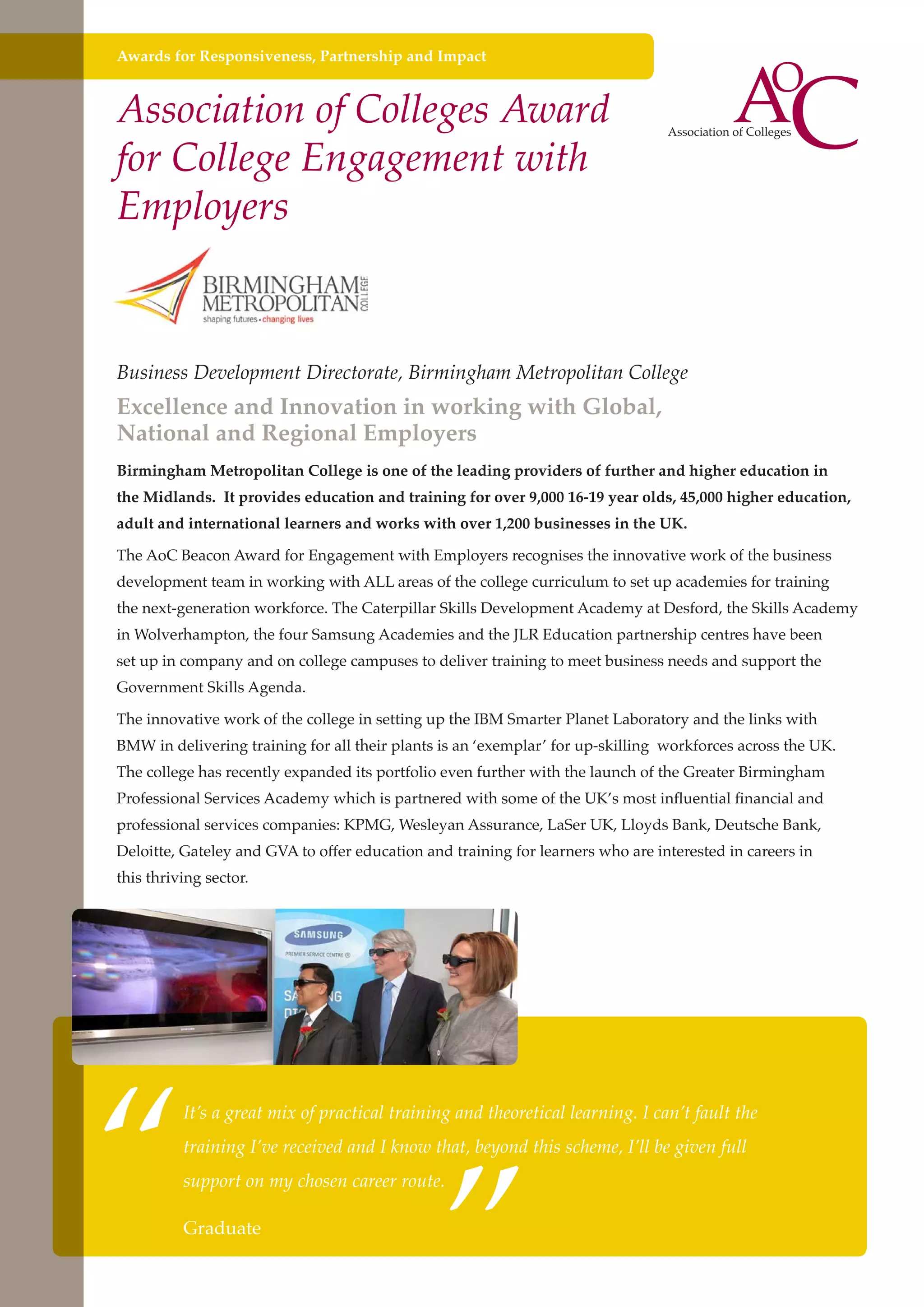 Awards for Responsiveness, Partnership and Impact

Association of Colleges Award
for College Engagement with
Employers

Business Development Directorate, Birmingham Metropolitan College

Excellence and Innovation in working with Global,
National and Regional Employers

Birmingham Metropolitan College is one of the leading providers of further and higher education in
the Midlands. It provides education and training for over 9,000 16-19 year olds, 45,000 higher education,
adult and international learners and works with over 1,200 businesses in the UK.
The AoC Beacon Award for Engagement with Employers recognises the innovative work of the business
development team in working with ALL areas of the college curriculum to set up academies for training
the next-generation workforce. The Caterpillar Skills Development Academy at Desford, the Skills Academy
in Wolverhampton, the four Samsung Academies and the JLR Education partnership centres have been
set up in company and on college campuses to deliver training to meet business needs and support the
Government Skills Agenda.
The innovative work of the college in setting up the IBM Smarter Planet Laboratory and the links with
BMW in delivering training for all their plants is an ‘exemplar’ for up-skilling workforces across the UK.
The college has recently expanded its portfolio even further with the launch of the Greater Birmingham
Professional Services Academy which is partnered with some of the UK’s most influential financial and
professional services companies: KPMG, Wesleyan Assurance, LaSer UK, Lloyds Bank, Deutsche Bank,
Deloitte, Gateley and GVA to offer education and training for learners who are interested in careers in
this thriving sector.

“

”

It’s a great mix of practical training and theoretical learning. I can’t fault the
training I’ve received and I know that, beyond this scheme, I’ll be given full
support on my chosen career route.

Graduate
Further education - serving the needs of a better society and strong economy

 