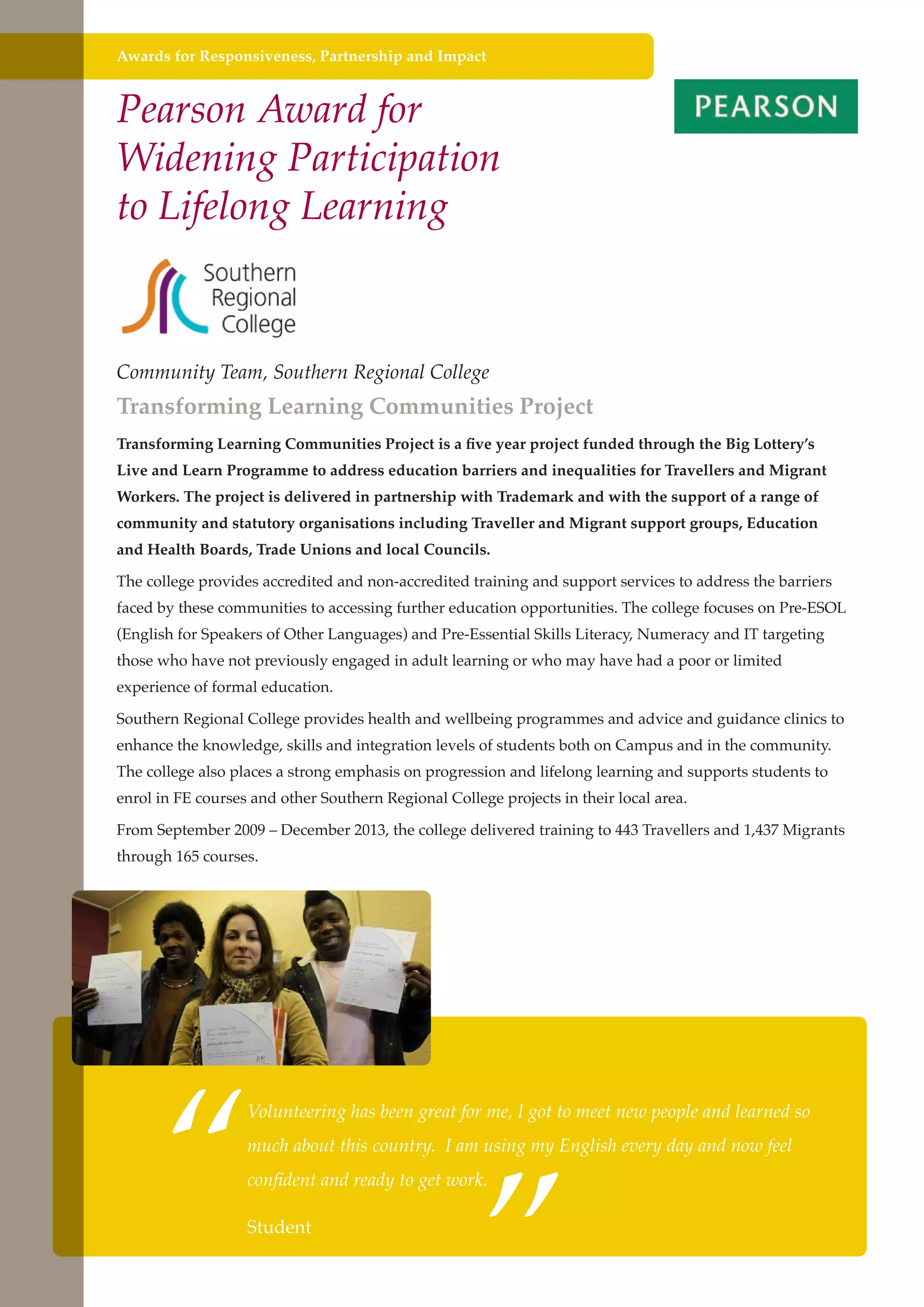 Awards for Responsiveness, Partnership and Impact

Pearson Award for
Widening Participation
to Lifelong Learning

Community Team, Southern Regional College

Transforming Learning Communities Project
Transforming Learning Communities Project is a five year project funded through the Big Lottery’s
Live and Learn Programme to address education barriers and inequalities for Travellers and Migrant
Workers. The project is delivered in partnership with Trademark and with the support of a range of
community and statutory organisations including Traveller and Migrant support groups, Education
and Health Boards, Trade Unions and local Councils.
The college provides accredited and non-accredited training and support services to address the barriers
faced by these communities to accessing further education opportunities. The college focuses on Pre-ESOL
(English for Speakers of Other Languages) and Pre-Essential Skills Literacy, Numeracy and IT targeting
those who have not previously engaged in adult learning or who may have had a poor or limited
experience of formal education.
Southern Regional College provides health and wellbeing programmes and advice and guidance clinics to
enhance the knowledge, skills and integration levels of students both on Campus and in the community.
The college also places a strong emphasis on progression and lifelong learning and supports students to
enrol in FE courses and other Southern Regional College projects in their local area.
From September 2009 – December 2013, the college delivered training to 443 Travellers and 1,437 Migrants
through 165 courses.

“

”

Volunteering has been great for me, I got to meet new people and learned so
much about this country. I am using my English every day and now feel
confident and ready to get work.

Further education Studentthe needs of a better society and strong economy
- serving

 