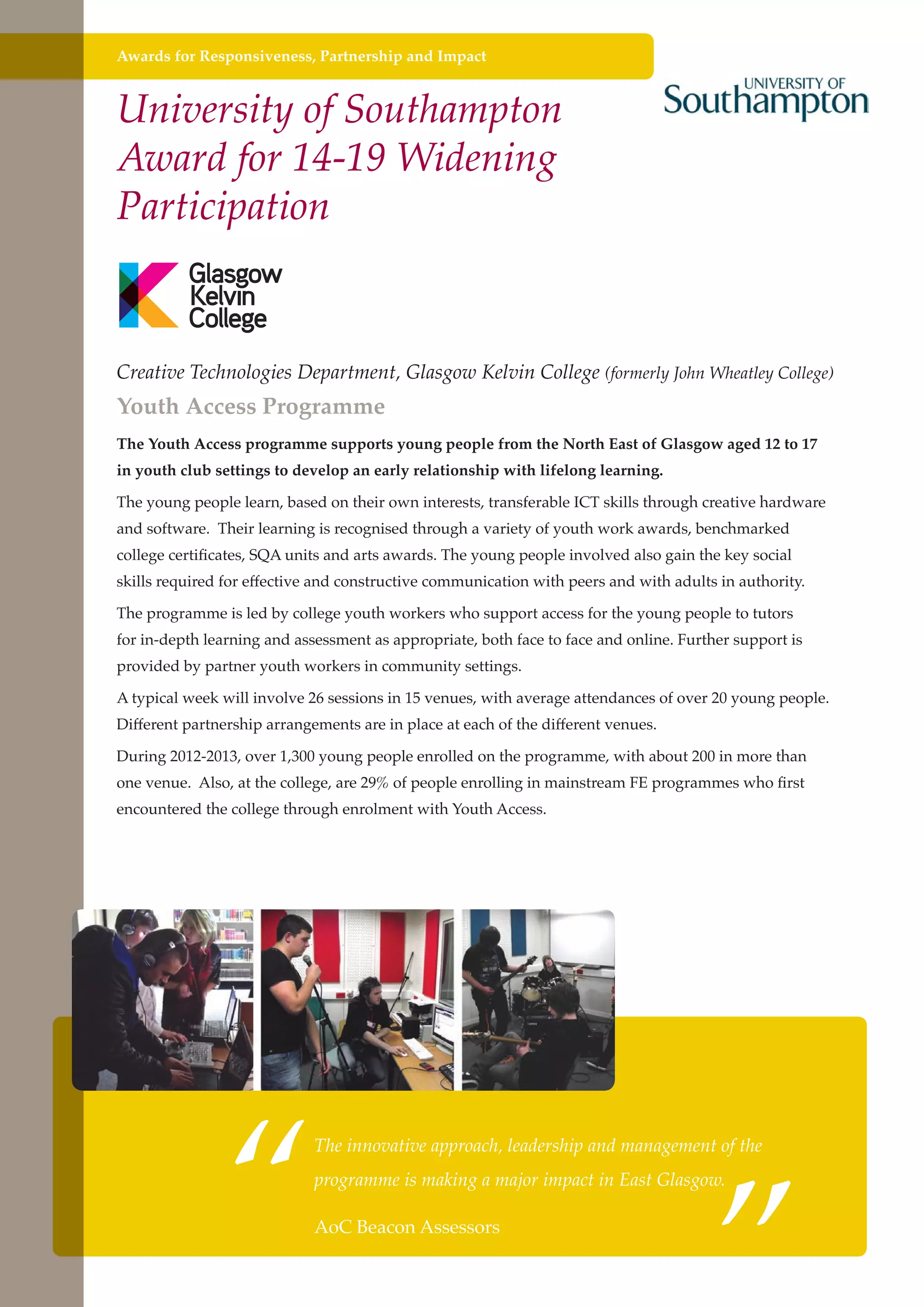 Awards for Responsiveness, Partnership and Impact

University of Southampton
Award for 14-19 Widening
Participation

Creative Technologies Department, Glasgow Kelvin College (formerly John Wheatley College)

Youth Access Programme

The Youth Access programme supports young people from the North East of Glasgow aged 12 to 17
in youth club settings to develop an early relationship with lifelong learning.
The young people learn, based on their own interests, transferable ICT skills through creative hardware
and software. Their learning is recognised through a variety of youth work awards, benchmarked
college certificates, SQA units and arts awards. The young people involved also gain the key social
skills required for effective and constructive communication with peers and with adults in authority.
The programme is led by college youth workers who support access for the young people to tutors
for in-depth learning and assessment as appropriate, both face to face and online. Further support is
provided by partner youth workers in community settings.
A typical week will involve 26 sessions in 15 venues, with average attendances of over 20 young people.
Different partnership arrangements are in place at each of the different venues.
During 2012-2013, over 1,300 young people enrolled on the programme, with about 200 in more than
one venue. Also, at the college, are 29% of people enrolling in mainstream FE programmes who first
encountered the college through enrolment with Youth Access.

“

”

The innovative approach, leadership and management of the
programme is making a major impact in East Glasgow.

AoC Beacon Assessors
Further education - serving the needs of a better society and strong economy

 