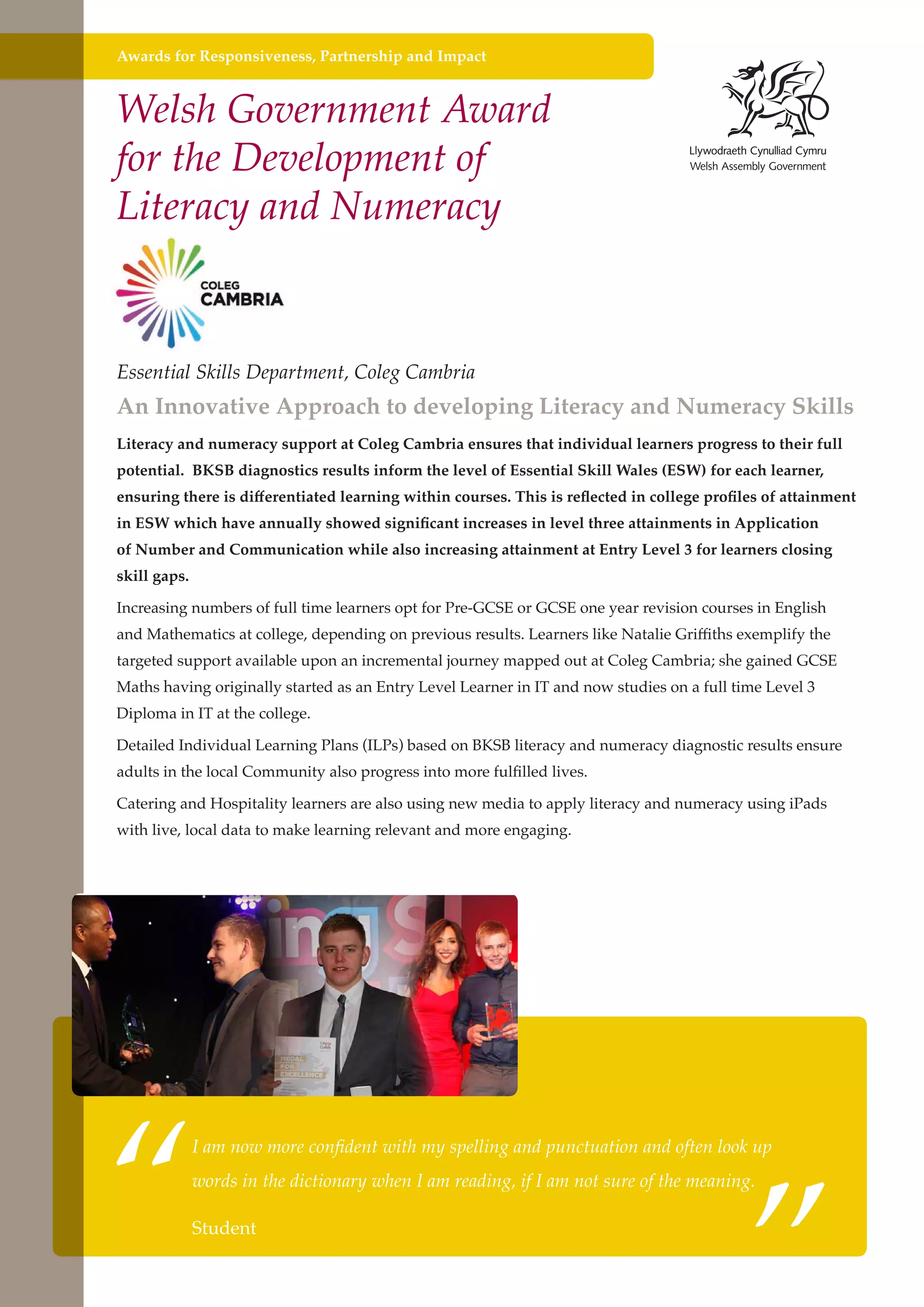 Awards for Responsiveness, Partnership and Impact

Welsh Government Award
for the Development of
Literacy and Numeracy

Essential Skills Department, Coleg Cambria

An Innovative Approach to developing Literacy and Numeracy Skills
Literacy and numeracy support at Coleg Cambria ensures that individual learners progress to their full
potential. BKSB diagnostics results inform the level of Essential Skill Wales (ESW) for each learner,
ensuring there is differentiated learning within courses. This is reflected in college profiles of attainment
in ESW which have annually showed significant increases in level three attainments in Application
of Number and Communication while also increasing attainment at Entry Level 3 for learners closing
skill gaps.
Increasing numbers of full time learners opt for Pre-GCSE or GCSE one year revision courses in English
and Mathematics at college, depending on previous results. Learners like Natalie Griffiths exemplify the
targeted support available upon an incremental journey mapped out at Coleg Cambria; she gained GCSE
Maths having originally started as an Entry Level Learner in IT and now studies on a full time Level 3
Diploma in IT at the college.
Detailed Individual Learning Plans (ILPs) based on BKSB literacy and numeracy diagnostic results ensure
adults in the local Community also progress into more fulfilled lives.
Catering and Hospitality learners are also using new media to apply literacy and numeracy using iPads
with live, local data to make learning relevant and more engaging.

“

”

I am now more confident with my spelling and punctuation and often look up
words in the dictionary when I am reading, if I am not sure of the meaning.

Student
Further education - serving the needs of a better society and strong economy

 