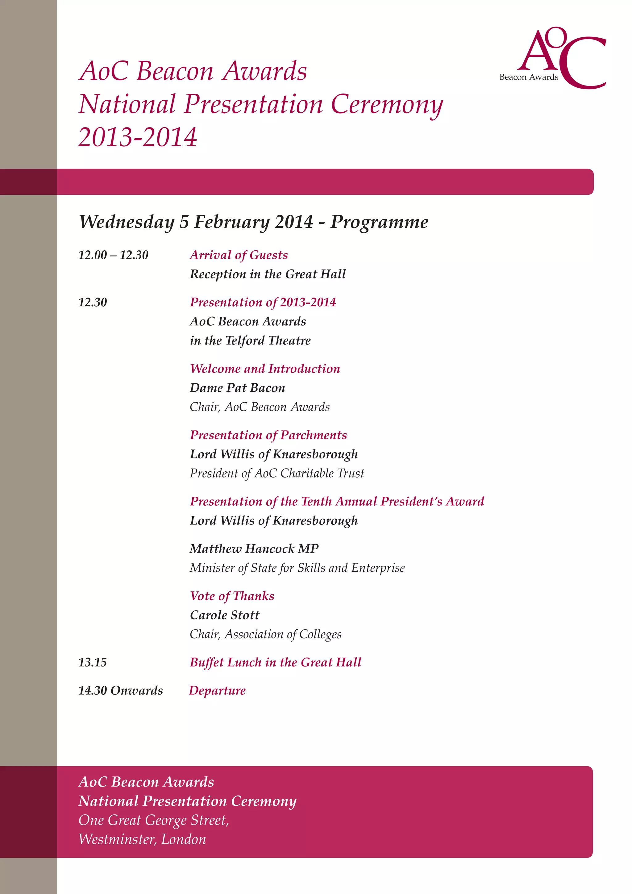 AoC Beacon Awards
National Presentation Ceremony
2013-2014
Wednesday 5 February 2014 - Programme
12.00 – 12.30	

Arrival of Guests
Reception in the Great Hall

12.30 	

Presentation of 2013-2014
AoC Beacon Awards
in the Telford Theatre
Welcome and Introduction
Dame Pat Bacon
Chair, AoC Beacon Awards
Presentation of Parchments
Lord Willis of Knaresborough
President of AoC Charitable Trust
Presentation of the Tenth Annual President’s Award
Lord Willis of Knaresborough
Matthew Hancock MP
Minister of State for Skills and Enterprise
Vote of Thanks
Carole Stott
Chair, Association of Colleges

13.15		

Buffet Lunch in the Great Hall

14.30 Onwards

Departure

AoC Beacon Awards
National Presentation Ceremony
One Great George Street,
Westminster, London

 