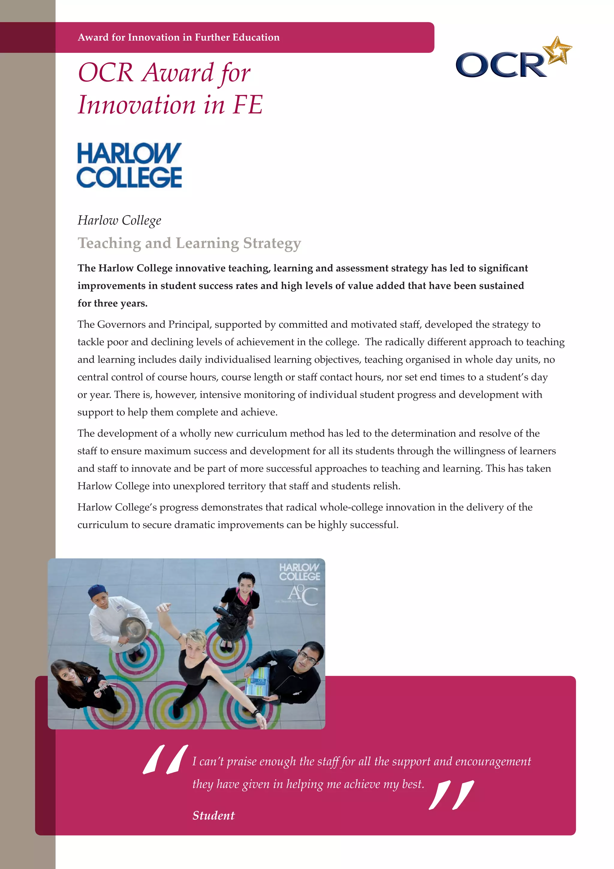 Award for Innovation in Further Education

OCR Award for
Innovation in FE

Harlow College

Teaching and Learning Strategy
The Harlow College innovative teaching, learning and assessment strategy has led to significant
improvements in student success rates and high levels of value added that have been sustained
for three years.
The Governors and Principal, supported by committed and motivated staff, developed the strategy to
tackle poor and declining levels of achievement in the college. The radically different approach to teaching
and learning includes daily individualised learning objectives, teaching organised in whole day units, no
central control of course hours, course length or staff contact hours, nor set end times to a student’s day
or year. There is, however, intensive monitoring of individual student progress and development with
support to help them complete and achieve.
The development of a wholly new curriculum method has led to the determination and resolve of the
staff to ensure maximum success and development for all its students through the willingness of learners
and staff to innovate and be part of more successful approaches to teaching and learning. This has taken
Harlow College into unexplored territory that staff and students relish.
Harlow College’s progress demonstrates that radical whole-college innovation in the delivery of the
curriculum to secure dramatic improvements can be highly successful.

“

”

I can’t praise enough the staff for all the support and encouragement
they have given in helping me achieve my best.

Student
Further education - serving the needs of a better society and strong economy

 