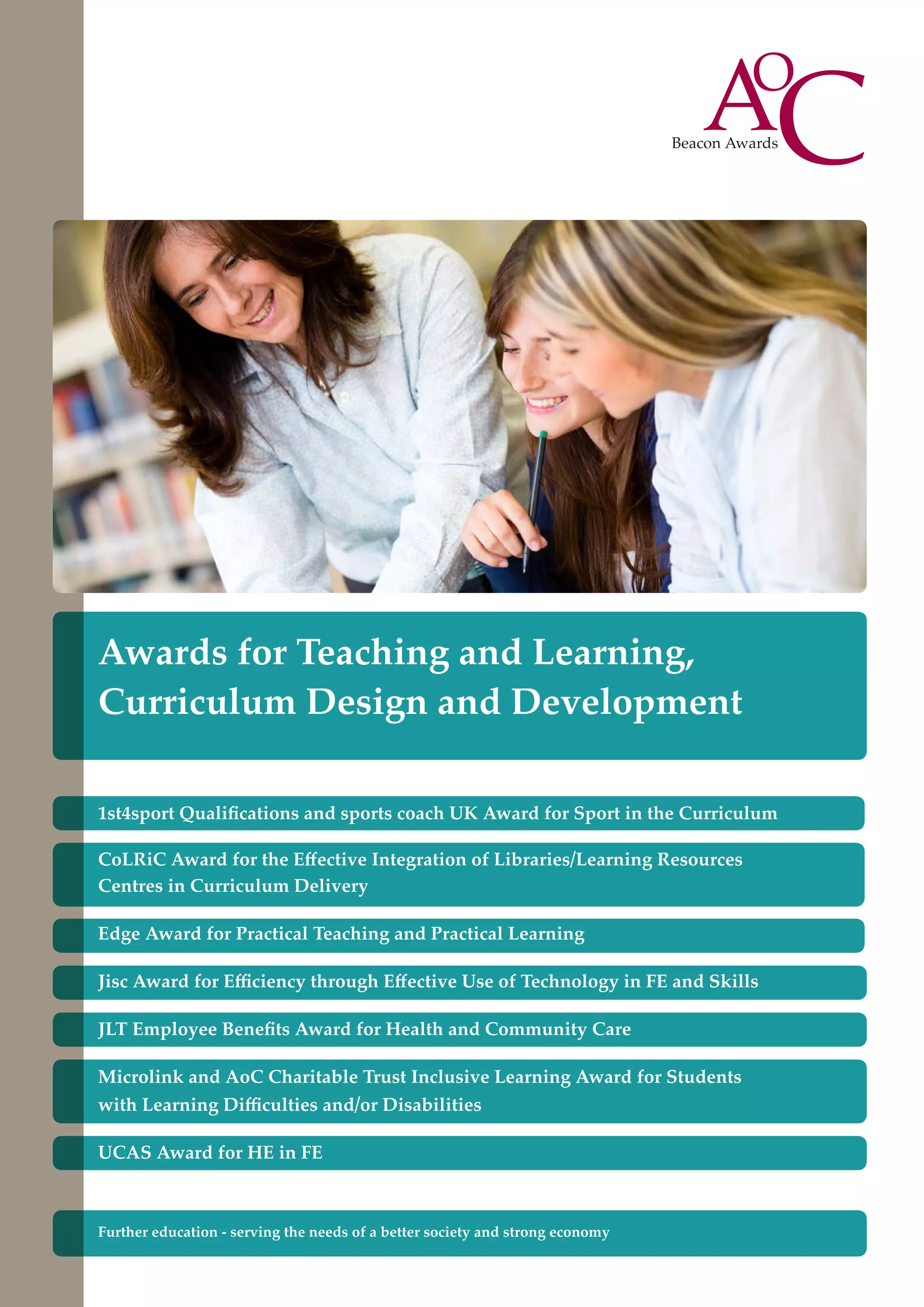 Awards for Teaching and Learning,
Curriculum Design and Development
1st4sport Qualifications and sports coach UK Award for Sport in the Curriculum
CoLRiC Award for the Effective Integration of Libraries/Learning Resources
Centres in Curriculum Delivery
Edge Award for Practical Teaching and Practical Learning
Jisc Award for Efficiency through Effective Use of Technology in FE and Skills
JLT Employee Benefits Award for Health and Community Care
Microlink and AoC Charitable Trust Inclusive Learning Award for Students
with Learning Difficulties and/or Disabilities
UCAS Award for HE in FE

Further education - serving the needs of a better society and strong economy

 