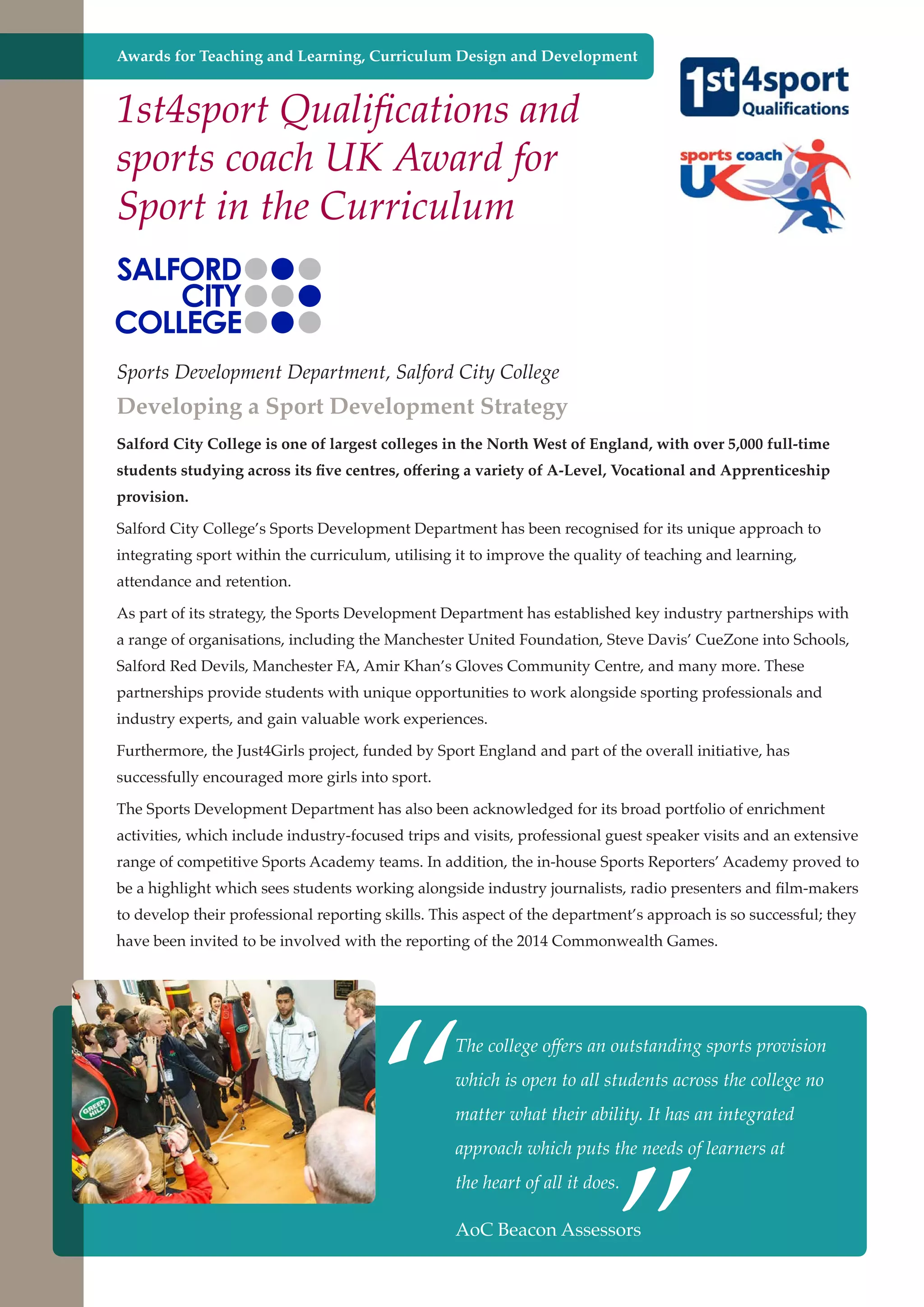 Awards for Teaching and Learning, Curriculum Design and Development

1st4sport Qualifications and
sports coach UK Award for
Sport in the Curriculum

Sports Development Department, Salford City College

Developing a Sport Development Strategy
Salford City College is one of largest colleges in the North West of England, with over 5,000 full-time
students studying across its five centres, offering a variety of A-Level, Vocational and Apprenticeship
provision.
Salford City College’s Sports Development Department has been recognised for its unique approach to
integrating sport within the curriculum, utilising it to improve the quality of teaching and learning,
attendance and retention.
As part of its strategy, the Sports Development Department has established key industry partnerships with
a range of organisations, including the Manchester United Foundation, Steve Davis’ CueZone into Schools,
Salford Red Devils, Manchester FA, Amir Khan’s Gloves Community Centre, and many more. These
partnerships provide students with unique opportunities to work alongside sporting professionals and
industry experts, and gain valuable work experiences.
Furthermore, the Just4Girls project, funded by Sport England and part of the overall initiative, has
successfully encouraged more girls into sport.
The Sports Development Department has also been acknowledged for its broad portfolio of enrichment
activities, which include industry-focused trips and visits, professional guest speaker visits and an extensive
range of competitive Sports Academy teams. In addition, the in-house Sports Reporters’ Academy proved to
be a highlight which sees students working alongside industry journalists, radio presenters and film-makers
to develop their professional reporting skills. This aspect of the department’s approach is so successful; they
have been invited to be involved with the reporting of the 2014 Commonwealth Games.

“

The college offers an outstanding sports provision
which is open to all students across the college no

”

matter what their ability. It has an integrated
approach which puts the needs of learners at
the heart of all it does.

AoC and strong economy
Further education - serving the needs of a better societyBeacon Assessors

 