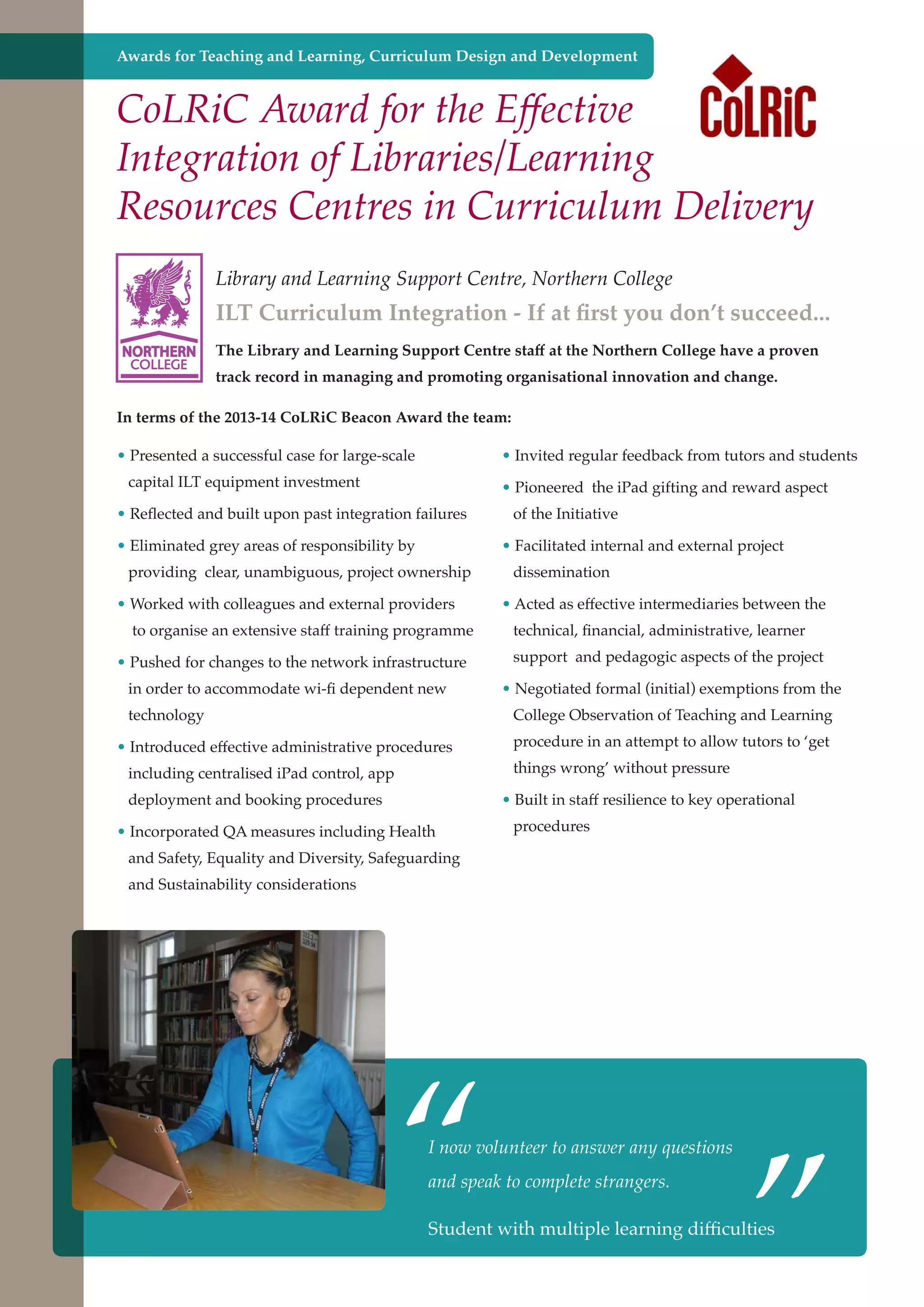 Awards for Teaching and Learning, Curriculum Design and Development

CoLRiC Award for the Effective
Integration of Libraries/Learning
Resources Centres in Curriculum Delivery
Library and Learning Support Centre, Northern College

ILT Curriculum Integration - If at first you don’t succeed...
NORTHERN
COLLEGE

The Library and Learning Support Centre staff at the Northern College have a proven
track record in managing and promoting organisational innovation and change.

In terms of the 2013-14 CoLRiC Beacon Award the team:
• Presented a successful case for large-scale

• Invited regular feedback from tutors and students

capital ILT equipment investment

• Pioneered the iPad gifting and reward aspect

• Reflected and built upon past integration failures
• Eliminated grey areas of responsibility by

of the Initiative
• Facilitated internal and external project

providing clear, unambiguous, project ownership
• Worked with colleagues and external providers
to organise an extensive staff training programme

dissemination
• Acted as effective intermediaries between the
technical, financial, administrative, learner

• Pushed for changes to the network infrastructure

support and pedagogic aspects of the project

in order to accommodate wi-fi dependent new

• Negotiated formal (initial) exemptions from the

technology

College Observation of Teaching and Learning

• Introduced effective administrative procedures
including centralised iPad control, app
deployment and booking procedures

procedure in an attempt to allow tutors to ‘get
things wrong’ without pressure
• Built in staff resilience to key operational

• Incorporated QA measures including Health

procedures

and Safety, Equality and Diversity, Safeguarding
and Sustainability considerations

“

I now volunteer to answer any questions
and speak to complete strangers.

Student and strong economy
Further education - serving the needs of a better societywith multiple learning

”

difficulties

 