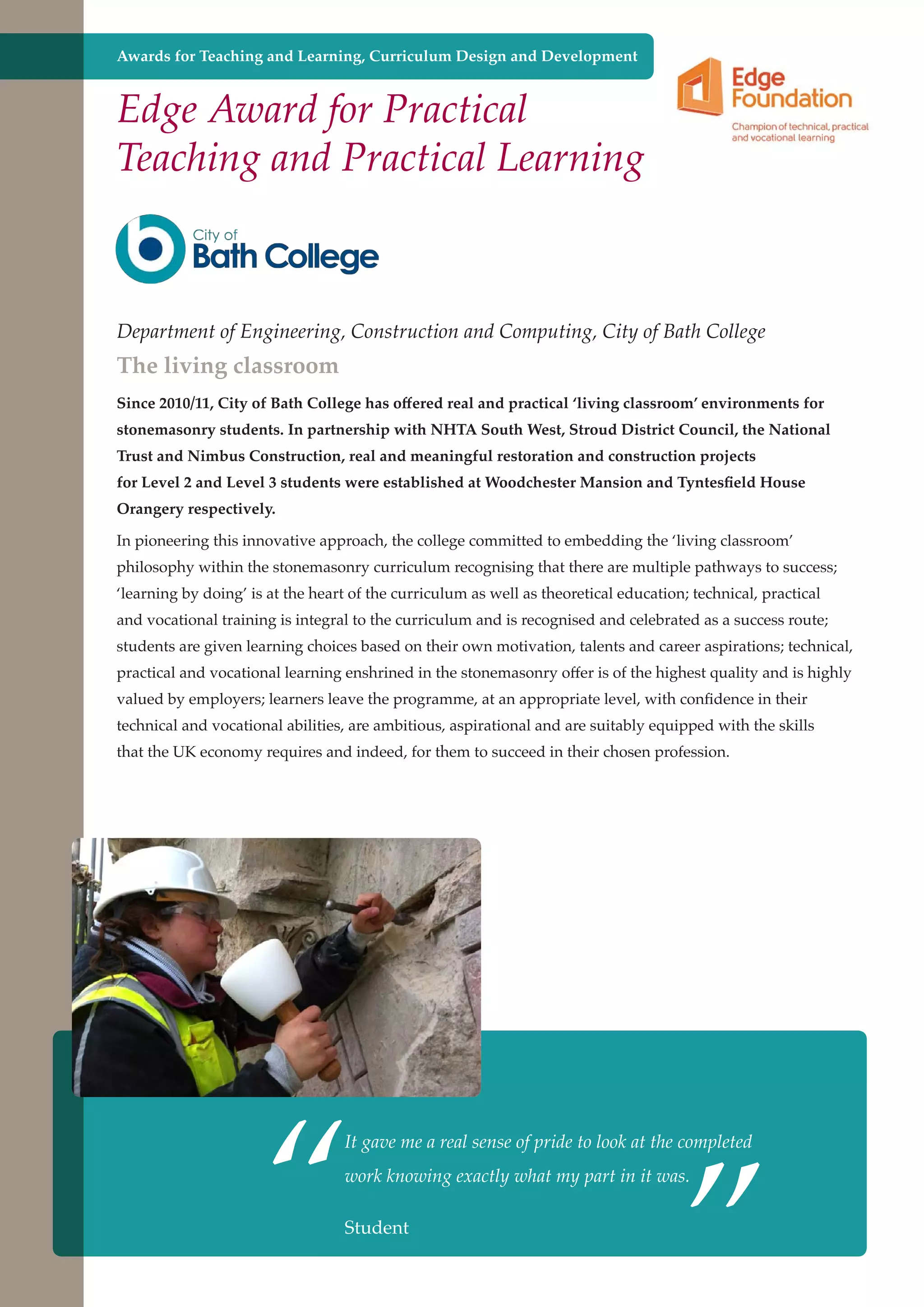 Awards for Teaching and Learning, Curriculum Design and Development

Edge Award for Practical
Teaching and Practical Learning

Department of Engineering, Construction and Computing, City of Bath College

The living classroom

Since 2010/11, City of Bath College has offered real and practical ‘living classroom’ environments for
stonemasonry students. In partnership with NHTA South West, Stroud District Council, the National
Trust and Nimbus Construction, real and meaningful restoration and construction projects
for Level 2 and Level 3 students were established at Woodchester Mansion and Tyntesfield House
Orangery respectively.
In pioneering this innovative approach, the college committed to embedding the ‘living classroom’
philosophy within the stonemasonry curriculum recognising that there are multiple pathways to success;
‘learning by doing’ is at the heart of the curriculum as well as theoretical education; technical, practical
and vocational training is integral to the curriculum and is recognised and celebrated as a success route;
students are given learning choices based on their own motivation, talents and career aspirations; technical,
practical and vocational learning enshrined in the stonemasonry offer is of the highest quality and is highly
valued by employers; learners leave the programme, at an appropriate level, with confidence in their
technical and vocational abilities, are ambitious, aspirational and are suitably equipped with the skills
that the UK economy requires and indeed, for them to succeed in their chosen profession.

“

”

It gave me a real sense of pride to look at the completed
work knowing exactly what my part in it was.

Student
Further education - serving the needs of a better society and strong economy

 