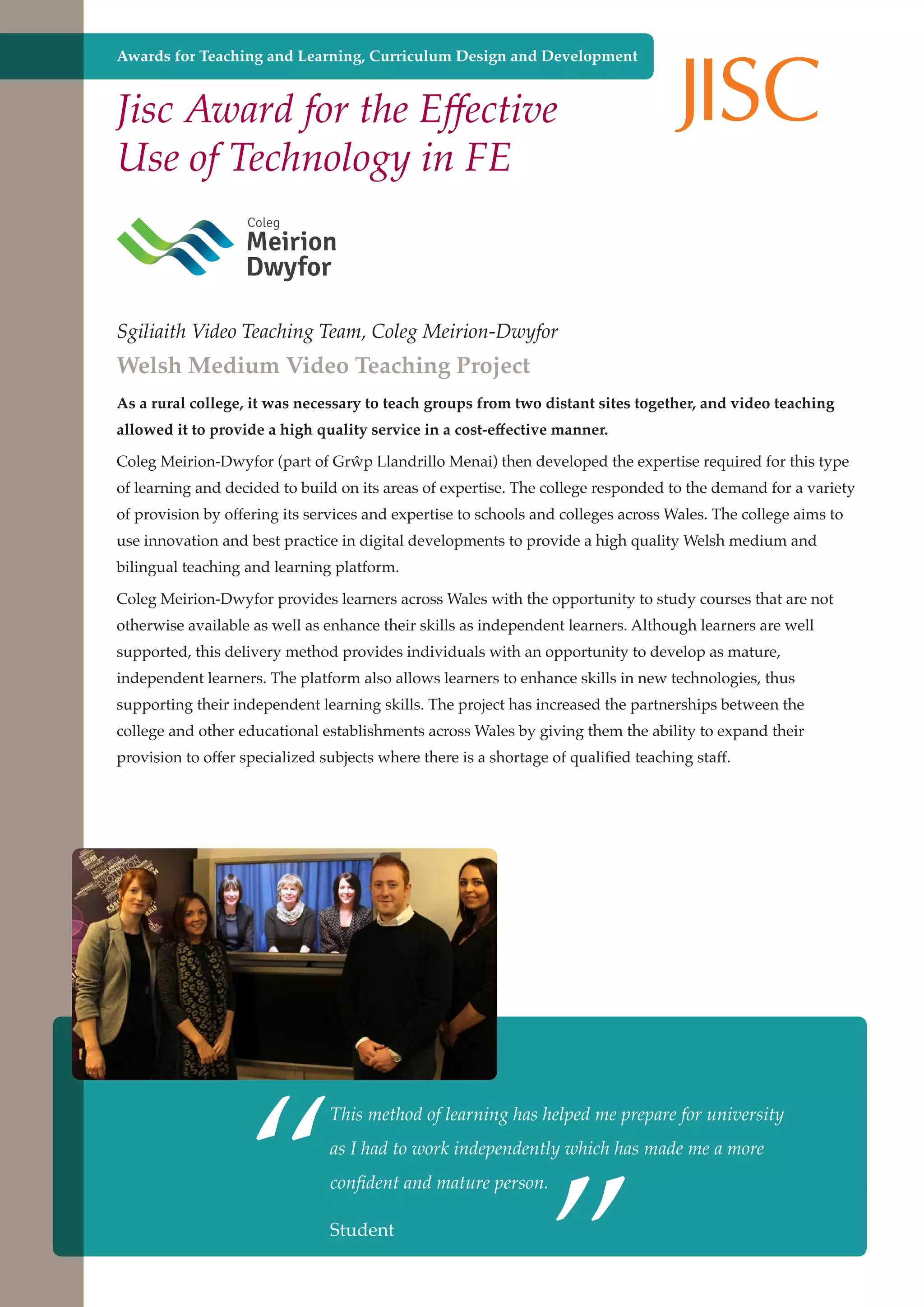 Awards for Teaching and Learning, Curriculum Design and Development

Jisc Award for the Effective
Use of Technology in FE

Sgiliaith Video Teaching Team, Coleg Meirion-Dwyfor

Welsh Medium Video Teaching Project

As a rural college, it was necessary to teach groups from two distant sites together, and video teaching
allowed it to provide a high quality service in a cost-effective manner.
Coleg Meirion-Dwyfor (part of Grŵp Llandrillo Menai) then developed the expertise required for this type
of learning and decided to build on its areas of expertise. The college responded to the demand for a variety
of provision by offering its services and expertise to schools and colleges across Wales. The college aims to
use innovation and best practice in digital developments to provide a high quality Welsh medium and
bilingual teaching and learning platform.
Coleg Meirion-Dwyfor provides learners across Wales with the opportunity to study courses that are not
otherwise available as well as enhance their skills as independent learners. Although learners are well
supported, this delivery method provides individuals with an opportunity to develop as mature,
independent learners. The platform also allows learners to enhance skills in new technologies, thus
supporting their independent learning skills. The project has increased the partnerships between the
college and other educational establishments across Wales by giving them the ability to expand their
provision to offer specialized subjects where there is a shortage of qualified teaching staff.

“

”

This method of learning has helped me prepare for university
as I had to work independently which has made me a more
confident and mature person.

Further education - serving theStudent a better society and strong economy
needs of

 