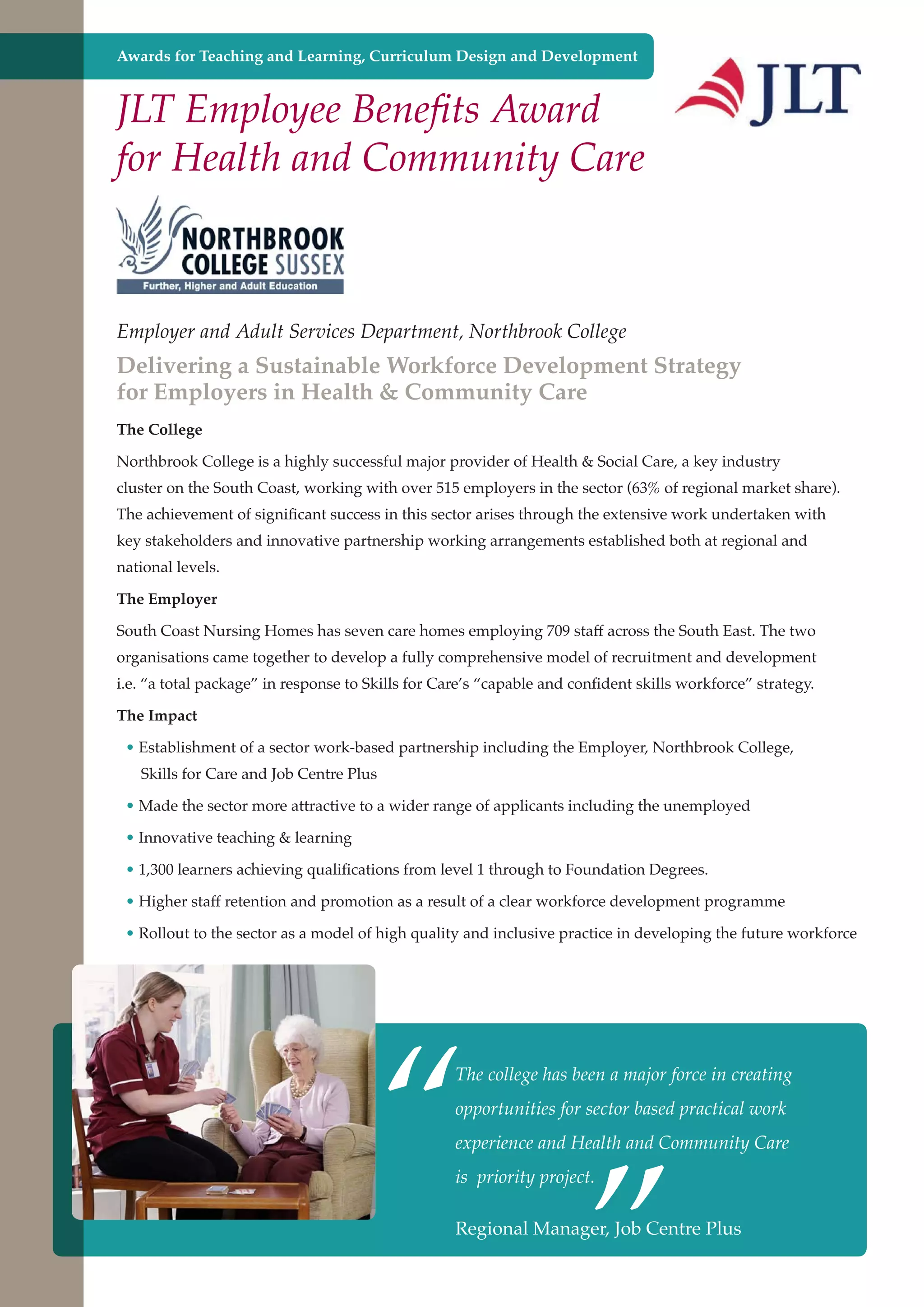 Awards for Teaching and Learning, Curriculum Design and Development

JLT Employee Benefits Award
for Health and Community Care

Employer and Adult Services Department, Northbrook College

Delivering a Sustainable Workforce Development Strategy
for Employers in Health & Community Care
The College
Northbrook College is a highly successful major provider of Health & Social Care, a key industry
cluster on the South Coast, working with over 515 employers in the sector (63% of regional market share).
The achievement of significant success in this sector arises through the extensive work undertaken with
key stakeholders and innovative partnership working arrangements established both at regional and
national levels.
The Employer
South Coast Nursing Homes has seven care homes employing 709 staff across the South East. The two
organisations came together to develop a fully comprehensive model of recruitment and development
i.e. “a total package” in response to Skills for Care’s “capable and confident skills workforce” strategy.
The Impact
• Establishment of a sector work-based partnership including the Employer, Northbrook College,
Skills for Care and Job Centre Plus
• Made the sector more attractive to a wider range of applicants including the unemployed
• Innovative teaching & learning
• 1,300 learners achieving qualifications from level 1 through to Foundation Degrees.
• Higher staff retention and promotion as a result of a clear workforce development programme
• Rollout to the sector as a model of high quality and inclusive practice in developing the future workforce

“

The college has been a major force in creating

”

opportunities for sector based practical work
experience and Health and Community Care
is priority project.

Regional Manager, Job
Further education - serving the needs of a better society and strong economy

Centre Plus

 