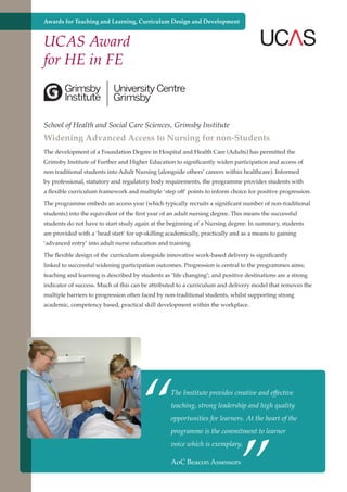 Awards for Teaching and Learning, Curriculum Design and Development

UCAS Award
for HE in FE

School of Health and Social Care Sciences, Grimsby Institute

Widening Advanced Access to Nursing for non-Students
The development of a Foundation Degree in Hospital and Health Care (Adults) has permitted the
Grimsby Institute of Further and Higher Education to significantly widen participation and access of
non traditional students into Adult Nursing (alongside others’ careers within healthcare). Informed
by professional, statutory and regulatory body requirements, the programme provides students with
a flexible curriculum framework and multiple ‘step off’ points to inform choice for positive progression.
The programme embeds an access year (which typically recruits a significant number of non-traditional
students) into the equivalent of the first year of an adult nursing degree. This means the successful
students do not have to start study again at the beginning of a Nursing degree. In summary, students
are provided with a ‘head start’ for up-skilling academically, practically and as a means to gaining
‘advanced entry’ into adult nurse education and training.
The flexible design of the curriculum alongside innovative work-based delivery is significantly
linked to successful widening participation outcomes. Progression is central to the programmes aims;
teaching and learning is described by students as ‘life changing’; and positive destinations are a strong
indicator of success. Much of this can be attributed to a curriculum and delivery model that removes the
multiple barriers to progression often faced by non-traditional students, whilst supporting strong
academic, competency based, practical skill development within the workplace.

“

The Institute provides creative and effective
teaching, strong leadership and high quality

”

opportunities for learners. At the heart of the
programme is the commitment to learner
voice which is exemplary.

AoC and strong economy
Further education - serving the needs of a better societyBeacon Assessors

 