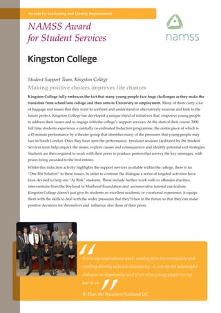 Awards for Leadership and Quality Improvement

NAMSS Award
for Student Services

Student Support Team, Kingston College

Making positive choices improves life chances
Kingston College fully embraces the fact that many young people face huge challenges as they make the
transition from school into college and then onto to University or employment. Many of them carry a lot
of baggage and issues that they want to confront and understand or alternatively exorcise and look to the
future perfect. Kingston College has developed a unique blend of initiatives that empower young people
to address their issues and to engage with the college’s support services. At the start of their course 3000
full time students experience a centrally co-ordinated Induction programme, the centre piece of which is
a 45 minute performance by a theatre group that identifies many of the pressures that young people may
face in South London. Once they have seen the performance, breakout sessions facilitated by the Student
Services team help unpack the issues, explore causes and consequences and identify potential exit strategies.
Students are then required to work with their peers to produce posters that convey the key messages, with
prizes being awarded to the best entries.
Whilst this induction activity highlights the support services available within the college, there is no
“One Hit Solution” to these issues. In order to continue the dialogue a series of targeted activities have
been devised to help our “At Risk” students. These include further work with ex offender charities,
interventions from the Boyhood to Manhood Foundation and an innovative tutorial curriculum.
Kingston College doesn’t just give its students an excellent academic or vocational experience, it equips
them with the skills to deal with the wider pressures that they’ll face in the future so that they can make
positive decisions for themselves and influence also those of their peers.

“
”

It is truly inspirational work, coming from the community and
working directly with the community. It sets up the meaningful
dialogue we desperately need if yet more young people are not
lost to us.

Rt Hon the Baroness Scotland QC
Further education - serving the needs of a better society and strong economy

 