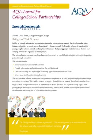 Awards for Responsiveness, Partnership and Impact

AQA Award for
College/School Partnerships

School Links Team, Loughborough College

Bridge to Work Scheme

Bridge to Work is a transition support programme for young people making the step from education
to apprenticeships or employment. Developed by Loughborough College, the scheme brings together
young people, schools, parents and employers to ensure that young people make informed choices and
develop basic skills expected by an employer.
The scheme begins to engage pupils and parents from year 8 to year 11 helping to inform the critical decision
points through education.
The scheme aims to:
• Improve communication and team skills
• Provide information and guidance about the world of work
• Offer job coaching and improve job searching, application and interview skills
• Give a taste of different vocational subjects
The success of the scheme is due to the engagement with parents at an early stage through parents evenings
and college open days. This enables parents to support their children in making the right choices for them.
Brige to Work also gives businesses an opportunity to define the skills and experience they expect from
young people. Employers involved have been extremely positive with benefits including the promotion of
their business and being part of a fun and rewarding process.

“

”

The ‘Bridge to Work’ scheme is fantastic! …We are very proud to be associated with
this scheme and fully support the College’s initiative.

Employer
Further education - serving the needs of a better society and strong economy

 
