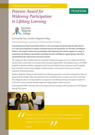Awards for Responsiveness, Partnership and Impact

Pearson Award for
Widening Participation
to Lifelong Learning

Community Team, Southern Regional College

Transforming Learning Communities Project
Transforming Learning Communities Project is a five year project funded through the Big Lottery’s
Live and Learn Programme to address education barriers and inequalities for Travellers and Migrant
Workers. The project is delivered in partnership with Trademark and with the support of a range of
community and statutory organisations including Traveller and Migrant support groups, Education
and Health Boards, Trade Unions and local Councils.
The college provides accredited and non-accredited training and support services to address the barriers
faced by these communities to accessing further education opportunities. The college focuses on Pre-ESOL
(English for Speakers of Other Languages) and Pre-Essential Skills Literacy, Numeracy and IT targeting
those who have not previously engaged in adult learning or who may have had a poor or limited
experience of formal education.
Southern Regional College provides health and wellbeing programmes and advice and guidance clinics to
enhance the knowledge, skills and integration levels of students both on Campus and in the community.
The college also places a strong emphasis on progression and lifelong learning and supports students to
enrol in FE courses and other Southern Regional College projects in their local area.
From September 2009 – December 2013, the college delivered training to 443 Travellers and 1,437 Migrants
through 165 courses.

“

”

Volunteering has been great for me, I got to meet new people and learned so
much about this country. I am using my English every day and now feel
confident and ready to get work.

Further education Studentthe needs of a better society and strong economy
- serving

 