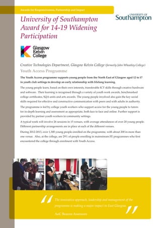 Awards for Responsiveness, Partnership and Impact

University of Southampton
Award for 14-19 Widening
Participation

Creative Technologies Department, Glasgow Kelvin College (formerly John Wheatley College)

Youth Access Programme

The Youth Access programme supports young people from the North East of Glasgow aged 12 to 17
in youth club settings to develop an early relationship with lifelong learning.
The young people learn, based on their own interests, transferable ICT skills through creative hardware
and software. Their learning is recognised through a variety of youth work awards, benchmarked
college certificates, SQA units and arts awards. The young people involved also gain the key social
skills required for effective and constructive communication with peers and with adults in authority.
The programme is led by college youth workers who support access for the young people to tutors
for in-depth learning and assessment as appropriate, both face to face and online. Further support is
provided by partner youth workers in community settings.
A typical week will involve 26 sessions in 15 venues, with average attendances of over 20 young people.
Different partnership arrangements are in place at each of the different venues.
During 2012-2013, over 1,300 young people enrolled on the programme, with about 200 in more than
one venue. Also, at the college, are 29% of people enrolling in mainstream FE programmes who first
encountered the college through enrolment with Youth Access.

“

”

The innovative approach, leadership and management of the
programme is making a major impact in East Glasgow.

AoC Beacon Assessors
Further education - serving the needs of a better society and strong economy

 