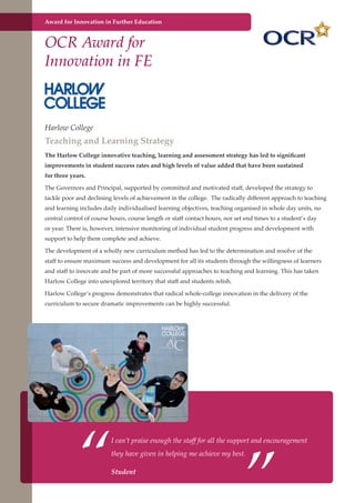 Award for Innovation in Further Education

OCR Award for
Innovation in FE

Harlow College

Teaching and Learning Strategy
The Harlow College innovative teaching, learning and assessment strategy has led to significant
improvements in student success rates and high levels of value added that have been sustained
for three years.
The Governors and Principal, supported by committed and motivated staff, developed the strategy to
tackle poor and declining levels of achievement in the college. The radically different approach to teaching
and learning includes daily individualised learning objectives, teaching organised in whole day units, no
central control of course hours, course length or staff contact hours, nor set end times to a student’s day
or year. There is, however, intensive monitoring of individual student progress and development with
support to help them complete and achieve.
The development of a wholly new curriculum method has led to the determination and resolve of the
staff to ensure maximum success and development for all its students through the willingness of learners
and staff to innovate and be part of more successful approaches to teaching and learning. This has taken
Harlow College into unexplored territory that staff and students relish.
Harlow College’s progress demonstrates that radical whole-college innovation in the delivery of the
curriculum to secure dramatic improvements can be highly successful.

“

”

I can’t praise enough the staff for all the support and encouragement
they have given in helping me achieve my best.

Student
Further education - serving the needs of a better society and strong economy

 