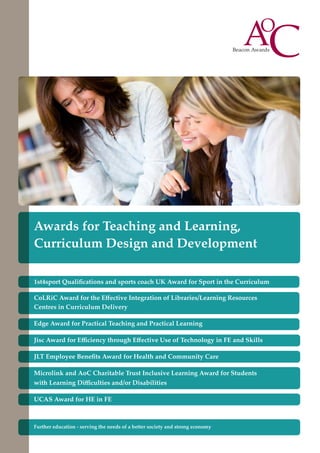 Awards for Teaching and Learning,
Curriculum Design and Development
1st4sport Qualifications and sports coach UK Award for Sport in the Curriculum
CoLRiC Award for the Effective Integration of Libraries/Learning Resources
Centres in Curriculum Delivery
Edge Award for Practical Teaching and Practical Learning
Jisc Award for Efficiency through Effective Use of Technology in FE and Skills
JLT Employee Benefits Award for Health and Community Care
Microlink and AoC Charitable Trust Inclusive Learning Award for Students
with Learning Difficulties and/or Disabilities
UCAS Award for HE in FE

Further education - serving the needs of a better society and strong economy

 