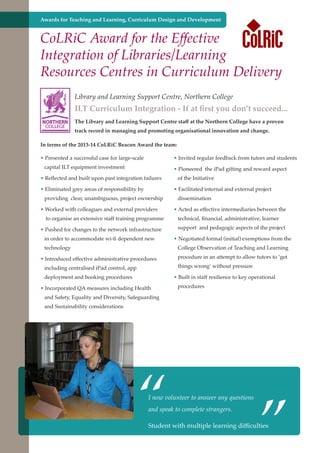 Awards for Teaching and Learning, Curriculum Design and Development

CoLRiC Award for the Effective
Integration of Libraries/Learning
Resources Centres in Curriculum Delivery
Library and Learning Support Centre, Northern College

ILT Curriculum Integration - If at first you don’t succeed...
NORTHERN
COLLEGE

The Library and Learning Support Centre staff at the Northern College have a proven
track record in managing and promoting organisational innovation and change.

In terms of the 2013-14 CoLRiC Beacon Award the team:
• Presented a successful case for large-scale

• Invited regular feedback from tutors and students

capital ILT equipment investment

• Pioneered the iPad gifting and reward aspect

• Reflected and built upon past integration failures
• Eliminated grey areas of responsibility by

of the Initiative
• Facilitated internal and external project

providing clear, unambiguous, project ownership
• Worked with colleagues and external providers
to organise an extensive staff training programme

dissemination
• Acted as effective intermediaries between the
technical, financial, administrative, learner

• Pushed for changes to the network infrastructure

support and pedagogic aspects of the project

in order to accommodate wi-fi dependent new

• Negotiated formal (initial) exemptions from the

technology

College Observation of Teaching and Learning

• Introduced effective administrative procedures
including centralised iPad control, app
deployment and booking procedures

procedure in an attempt to allow tutors to ‘get
things wrong’ without pressure
• Built in staff resilience to key operational

• Incorporated QA measures including Health

procedures

and Safety, Equality and Diversity, Safeguarding
and Sustainability considerations

“

I now volunteer to answer any questions
and speak to complete strangers.

Student and strong economy
Further education - serving the needs of a better societywith multiple learning

”

difficulties

 