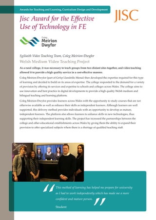 Awards for Teaching and Learning, Curriculum Design and Development

Jisc Award for the Effective
Use of Technology in FE

Sgiliaith Video Teaching Team, Coleg Meirion-Dwyfor

Welsh Medium Video Teaching Project

As a rural college, it was necessary to teach groups from two distant sites together, and video teaching
allowed it to provide a high quality service in a cost-effective manner.
Coleg Meirion-Dwyfor (part of Grŵp Llandrillo Menai) then developed the expertise required for this type
of learning and decided to build on its areas of expertise. The college responded to the demand for a variety
of provision by offering its services and expertise to schools and colleges across Wales. The college aims to
use innovation and best practice in digital developments to provide a high quality Welsh medium and
bilingual teaching and learning platform.
Coleg Meirion-Dwyfor provides learners across Wales with the opportunity to study courses that are not
otherwise available as well as enhance their skills as independent learners. Although learners are well
supported, this delivery method provides individuals with an opportunity to develop as mature,
independent learners. The platform also allows learners to enhance skills in new technologies, thus
supporting their independent learning skills. The project has increased the partnerships between the
college and other educational establishments across Wales by giving them the ability to expand their
provision to offer specialized subjects where there is a shortage of qualified teaching staff.

“

”

This method of learning has helped me prepare for university
as I had to work independently which has made me a more
confident and mature person.

Further education - serving theStudent a better society and strong economy
needs of

 