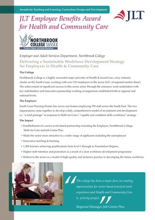 Awards for Teaching and Learning, Curriculum Design and Development

JLT Employee Benefits Award
for Health and Community Care

Employer and Adult Services Department, Northbrook College

Delivering a Sustainable Workforce Development Strategy
for Employers in Health & Community Care
The College
Northbrook College is a highly successful major provider of Health & Social Care, a key industry
cluster on the South Coast, working with over 515 employers in the sector (63% of regional market share).
The achievement of significant success in this sector arises through the extensive work undertaken with
key stakeholders and innovative partnership working arrangements established both at regional and
national levels.
The Employer
South Coast Nursing Homes has seven care homes employing 709 staff across the South East. The two
organisations came together to develop a fully comprehensive model of recruitment and development
i.e. “a total package” in response to Skills for Care’s “capable and confident skills workforce” strategy.
The Impact
• Establishment of a sector work-based partnership including the Employer, Northbrook College,
Skills for Care and Job Centre Plus
• Made the sector more attractive to a wider range of applicants including the unemployed
• Innovative teaching & learning
• 1,300 learners achieving qualifications from level 1 through to Foundation Degrees.
• Higher staff retention and promotion as a result of a clear workforce development programme
• Rollout to the sector as a model of high quality and inclusive practice in developing the future workforce

“

The college has been a major force in creating

”

opportunities for sector based practical work
experience and Health and Community Care
is priority project.

Regional Manager, Job
Further education - serving the needs of a better society and strong economy

Centre Plus

 