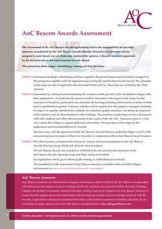 Further education - serving the needs of a better society and strong economy
The Assessment of the AoC Beacon Awards applications will be the responsibility of specialist
assessors co-ordinated by the AoC Beacon Awards Director. Normally two assessors will be
assigned to each Award, one of whom may represent the sponsor. A Beacon Assessor (appointed
by the Director) acts as the Lead Assessor for each Award.
The process has three stages – shortlisting, visiting and final decisions
AoC Beacon Assessors
AoC Beacon Assessors are selected from a register of assessors, which is held by the AoC Beacon Awards office.
All assessors on the register are given training and all new assessors are mentored in their first year. Winning
Colleges are invited to nominate someone from their winning team to be trained as an AoC Beacon Assessor to
ensure that the register always has individuals with the most up-to-date sector knowledge involved with the
Awards. Applications will also be considered from those with suitable experience of further education. If you
would like to apply, please contact the AoC Beacon Awards Director: alice_thiagaraj@aoc.co.uk
STAGE 1 Assessment leading to shortlisting will have regard to the general requirements detailed on page 8 of
this prospectus together with the stipulations governing the specification of each Award. The outcomes
of this stage are lists of applicants who best match these criteria. These lists are verified by the Chief
Assessor.
STAGE 2 Assessment by visiting involves matching the ‘evidence on the ground’ at the shortlisted Colleges with
their applications. In particular, the assessors will be interested in the impact of the project on the
experience of students, particularly any outcomes for learning including achievements in terms of skills
and/or qualifications gained. Assessors will also wish to explore how the project is managed including
its impact on equality and diversity, methods of evaluation, quality assurance, the future development
of the initiative and its dissemination to other Colleges. The assessors would expect to have discussions
with staff, students and other relevant parties in the course of the site visit. Assessors, prior to a visit,
may contact the College to request additional information. The outcomes of this stage are the
judgements and recommendations for Awards.
Sponsors may, with the agreement of the AoC Beacon Awards Director, undertake Stages 1 and 2 of the
assessment process in respect of their own Award(s), in conjunction with an AoC Beacon Award Assessor.
STAGE 3 The Chief Assessor will present the Assessors’ reports and recommendations to the AoC Beacon
Awards Steering Group which will select the Award winners.
All AoC Beacon Awards are awarded or withheld at the sole and absolute discretion of the
AoC Beacon Awards Steering Group and those acting on its behalf.
No explanation will be given following the making or withholding of an Award.
The Handbook for the Assessment of AoC Beacon Awards is available online for both Colleges
and assessors at www.aoc.co.uk/beaconawards/assessment.
AoC Beacon Awards Assessment
7
 