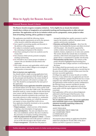 General Beacon Award Criteria
The Beacon Awards recognise exemplary initiatives. To be eligible for an Award, the initiative
should show evidence of imaginative yet sustainable teaching and learning practice or other relevant
provision. The application can be for an initiative which can be a programme, course, project or other
form of teaching, learning, advice, guidance or support.
The application must fulfil the following criteria:
1) meet the specific requirements set out by the sponsors
of the Award to which the submission relates
2) have regard to promoting equality and diversity in
the delivery of the programme
3) be subject to evaluation/quality assurance to influence
the continuing development of the initiative
4) have been running for at least one academic year by
31 July 2013
5) have features which actively promote exemplary
teaching and learning
6) be of benefit to one or more groups of students or
trainees who are identified and described in the
application
7) have wider relevance and applicability which would
make it of value to other Colleges as an example of
good practice or innovation
How to structure your application
You should submit a single covering application form
(at the end of this prospectus) which should be signed
by the principal and should have the contact details of
the person the assessors will contact to arrange a site
visit. This should be accompanied by the main part of
the application.
The main body of your application should be anonymous
and should address all of the above criteria and be made
in a statement of no more than 3,000 words. The statement
should be made by a senior member of staff who has had
close contact with the initiative. Written evidence from
beneficiaries should be included in the word limit. You
may make reference to other materials (i.e. multimedia
material, College documents, etc.) which the assessors
can request or access, should they wish to do so.
Your application should be structured, as far as possible,
under the following headings:
• Project summary – a brief overview of the initiative
including a clear description of target group
• Aims and objectives – the aims and objectives, how
they were established, and how they have resulted in
the promotion of exemplary teaching and learning
• How the project meets the sponsor’s criteria – a section
which clearly addresses each of the sponsor’s criteria as
set out on the relevant page in the Awards section
• Project management – describe how the project is
managed including how quality assurance is used to
improve the initiative, and how the project meets
equality and diversity standards
•Outcomes and benefits to learners – show how the
initiative has benefited the learners and others involved
with the project – this should be supported by
written evidence from beneficiaries who may be
students, trainees, employers or, in some cases, parents.
This section should also include data on enrolment,
retention, achievement and progression and how this
project shows a commitment to equality and diversity
• Dissemination and the future – key features of the
project should be highlighted demonstrating how
it can benefit other Colleges and how it will develop in
the future
No College which has previously won an AoC Beacon
Award will be eligible for consideration a second time for
the same Award within a period of three years from the
previous successful application.
A College may apply for as many Awards as it wishes
however, it may submit only one application per Award.
A College which has a project which fits into two or more
categories may submit that project for only one Award.
All applications will be treated as strictly confidential to
the Steering Group, assessors and Beacon Awards
Director. Material from any application will only be
made public with the express approval of the College
concerned.
Each application will be sent an acknowledgement
addressed to the Principal/Chief Executive. Your
College will be subsequently contacted only if the
project is shortlisted.
You are asked to submit ONE copy of your application
form and FOUR copies of your ANONYMISED
statement (including supporting evidence) by
Wednesday 3 July 2013 to:
ALICE THIAGARAJ
AoC CHARITABLE TRUST DIRECTOR
AoC CHARITABLE TRUST
2-5 STEDHAM PLACE
LONDON WC1A 1HU
All enquiries about making an application should be
addressed to the Beacon Awards office at the above
address and NOT to sponsors or assessors.
How to Apply for Beacon Awards
Further education - serving the needs of a better society and strong economy8
 