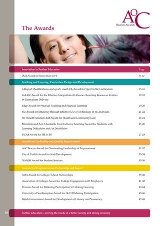 Innovation in Further Education
OCR Award for Innovation in FE
Teaching and Learning, Curriculum Design and Development
1st4sport Qualifications and sports coach UK Award for Sport in the Curriculum
CoLRiC Award for the Effective Integration of Libraries/Learning Resources Centres
in Curriculum Delivery
Edge Award for Practical Teaching and Practical Learning
Jisc Award for Efficiency through Effective Use of Technology in FE and Skills
JLT Benefit Solutions Ltd Award for Health and Community Care
Microlink and AoC Charitable Trust Inclusive Learning Award for Students with
Learning Difficulties and/or Disabilities
UCAS Award for HE in FE
Awards for Leadership and Quality Improvement
AoC Beacon Award for Outstanding Leadership of Improvement
City & Guilds Award for Staff Development
NAMSS Award for Student Services
Awards for Responsiveness, Partnership and Impact
AQA Award for College/School Partnerships
Association of Colleges Award for College Engagement with Employers
Pearson Award for Widening Participation to Lifelong Learning
University of Southampton Award for 14-19 Widening Participation
Welsh Government Award for Development of Literacy and Numeracy
Page
11-12
15-16
17-18
19-20
21-22
23-24
25-26
27-28
31-32
33-34
35-36
39-40
41-42
43-44
45-46
47-48
The Awards
10 Further education - serving the needs of a better society and strong economy
9
 