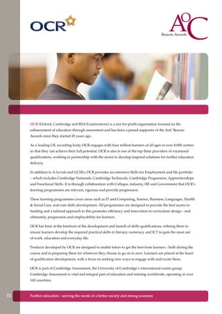 OCR (Oxford, Cambridge and RSA Examinations) is a not-for-profit organisation focused on the
enhancement of education through assessment and has been a proud supporter of the AoC Beacon
Awards since they started 20 years ago.
As a leading UK awarding body, OCR engages with four million learners of all ages in over 8,000 centres
so that they can achieve their full potential. OCR is also is one of the top three providers of vocational
qualifications, working in partnership with the sector to develop inspired solutions for further education
delivery.
In addition to A-Levels and GCSEs, OCR provides an extensive Skills for Employment and life portfolio
– which includes Cambridge Nationals, Cambridge Technicals, Cambridge Progression, Apprenticeships
and Functional Skills. It is through collaboration with Colleges, industry, HE and Government that OCR’s
learning programmes are relevant, rigorous and provide progression.
These learning programmes cover areas such as IT and Computing, Science, Business, Languages, Health
& Social Care, and core skills development. All programmes are designed to provide the best access to
funding and a tailored approach to this promotes efficiency and innovation in curriculum design - and
ultimately, progression and employability for learners.
OCR has been at the forefront of the development and launch of skills qualifications, refining them to
ensure learners develop the required practical skills in literacy, numeracy and ICT to gain the most out
of work, education and everyday life.
Products developed by OCR are designed to enable tutors to get the best from learners - both during the
course and in preparing them for whatever they choose to go on to next. Learners are placed at the heart
of qualification development, with a focus on seeking new ways to engage with and excite them.
OCR is part of Cambridge Assessment, the University of Cambridge’s international exams group.
Cambridge Assessment is vital and integral part of education and training worldwide, operating in over
160 countries.
Further education - serving the needs of a better society and strong economy11
 