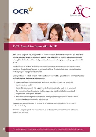 This Award is open to all Colleges in the FE sector which can demonstrate successful and innovative
approaches in any aspect to supporting learning for a wide range of learners enabling development
of a high level of skills and knowledge meeting the demands of employers and/or progression to FE
or HE.
The Award will be made to the College which can demonstrate the most successful initiative which
transforms the capability of learners to successfully achieve their individual aims, gain qualifications
and/or progress to employment or FE/HE.
Colleges should be able to provide evidence of achievement of the general Beacon criteria particularly
highlighting how the initiative demonstrates:
• Effective leadership and management resulting in sustained excellence or significant
improvements in quality
• Partnership arrangements that support the College in meeting the needs of its community
• The promotion of transformational teaching supporting high levels of achievement and
progression to employment, FE or HE
• Innovative curriculum provision that meets the range of learning and social/personal needs
of learners and promotes equality and diversity
Assessors will also take account of the scale of the initiative and its significance in the context
of the whole College.
Reminder: Colleges may make only one submission for an Award and may not make the same submission
for more than one Award.
OCR Award for Innovation in FE
For further guidance on applying for this Award, please refer to pages 8 and 50-52 of this Prospectus12
 