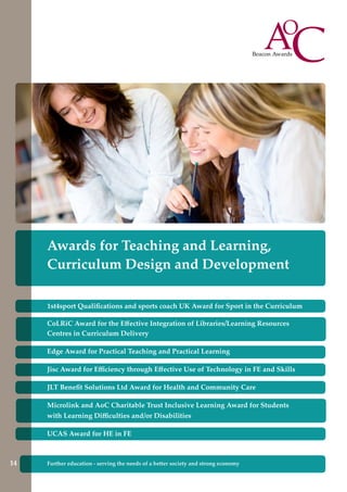 Awards for Teaching and Learning,
Curriculum Design and Development
14
1st4sport Qualifications and sports coach UK Award for Sport in the Curriculum
CoLRiC Award for the Effective Integration of Libraries/Learning Resources
Centres in Curriculum Delivery
Edge Award for Practical Teaching and Practical Learning
Jisc Award for Efficiency through Effective Use of Technology in FE and Skills
JLT Benefit Solutions Ltd Award for Health and Community Care
Microlink and AoC Charitable Trust Inclusive Learning Award for Students
with Learning Difficulties and/or Disabilities
UCAS Award for HE in FE
Further education - serving the needs of a better society and strong economyFurther education - serving the needs of a better society and strong economy14
 
