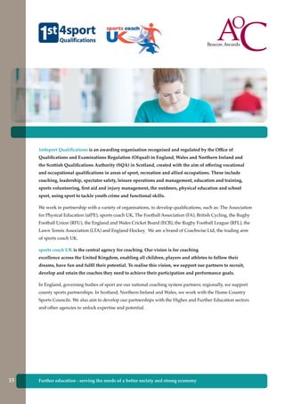 1st4sport Qualifications is an awarding organisation recognised and regulated by the Office of
Qualifications and Examinations Regulation (Ofqual) in England, Wales and Northern Ireland and
the Scottish Qualifications Authority (SQA) in Scotland, created with the aim of offering vocational
and occupational qualifications in areas of sport, recreation and allied occupations. These include
coaching, leadership, spectator safety, leisure operations and management, education and training,
sports volunteering, first aid and injury management, the outdoors, physical education and school
sport, using sport to tackle youth crime and functional skills.
We work in partnership with a variety of organisations, to develop qualifications, such as: The Association
for Physical Education (afPE), sports coach UK, The Football Association (FA), British Cycling, the Rugby
Football Union (RFU), the England and Wales Cricket Board (ECB), the Rugby Football League (RFL), the
Lawn Tennis Association (LTA) and England Hockey. We are a brand of Coachwise Ltd, the trading arm
of sports coach UK.
sports coach UK is the central agency for coaching. Our vision is for coaching
excellence across the United Kingdom, enabling all children, players and athletes to follow their
dreams, have fun and fulfil their potential. To realise this vision, we support our partners to recruit,
develop and retain the coaches they need to achieve their participation and performance goals.
In England, governing bodies of sport are our national coaching system partners; regionally, we support
county sports partnerships. In Scotland, Northern Ireland and Wales, we work with the Home Country
Sports Councils. We also aim to develop our partnerships with the Higher and Further Education sectors
and other agencies to unlock expertise and potential.
Further education - serving the needs of a better society and strong economy15
 
