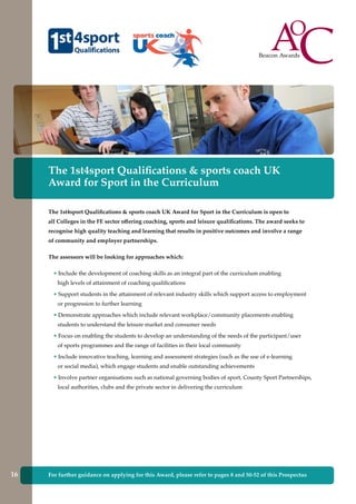 The 1st4sport Qualifications & sports coach UK
Award for Sport in the Curriculum
The 1st4sport Qualifications & sports coach UK Award for Sport in the Curriculum is open to
all Colleges in the FE sector offering coaching, sports and leisure qualifications. The award seeks to
recognise high quality teaching and learning that results in positive outcomes and involve a range
of community and employer partnerships.
The assessors will be looking for approaches which:
• Include the development of coaching skills as an integral part of the curriculum enabling
high levels of attainment of coaching qualifications
• Support students in the attainment of relevant industry skills which support access to employment
or progression to further learning
• Demonstrate approaches which include relevant workplace/community placements enabling
students to understand the leisure market and consumer needs
• Focus on enabling the students to develop an understanding of the needs of the participant/user
of sports programmes and the range of facilities in their local community
• Include innovative teaching, learning and assessment strategies (such as the use of e-learning
or social media), which engage students and enable outstanding achievements
• Involve partner organisations such as national governing bodies of sport, County Sport Partnerships,
local authorities, clubs and the private sector in delivering the curriculum
For further guidance on applying for this Award, please refer to pages 8 and 50-52 of this Prospectus16
 