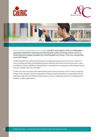 The Council for Learning Resources in Colleges (CoLRiC) was founded in 1993 as an independent
organisation dedicated to enhancing and maintaining the quality of learning resources service in
Further Education Colleges throughout the United Kingdom and Ireland. It now has a membership
of over 250 Colleges.
CoLRiC stimulates the enhancement of quality in College learning resources services in a number of
ways, including providing and publishing national standards and criteria for service provision, a peer
accreditation scheme, publishing ‘Working Papers’ and guidelines for inspections and initiating research
into areas related to the aims of CoLRiC.
CoLRiC also raises awareness and understanding of the learning resources service’s role by contacting
College senior managers and governing bodies, making strong representation to organisations that are
important to the future of College learning resources services, organising conferences, and being active
members of other organisations.
.
Further education - serving the needs of a better society and strong economy17
 