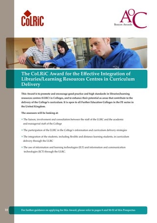 The CoLRiC Award for the Effective Integration of
Libraries/Learning Resources Centres in Curriculum
Delivery
This Award is to promote and encourage good practice and high standards in libraries/learning
resources centres (LLRC) in Colleges, and to enhance their potential as areas that contribute to the
delivery of the College’s curriculum. It is open to all Further Education Colleges in the FE sector in
the United Kingdom.
The assessors will be looking at:
• The liaison, involvement and consultation between the staff of the LLRC and the academic
and managerial staff of the College
• The participation of the LLRC in the College’s information and curriculum delivery strategies
• The integration of the students, including flexible and distance learning students, in curriculum
delivery through the LLRC
• The use of information and learning technologies (ILT) and information and communication
technologies (ICT) through the LLRC.
For further guidance on applying for this Award, please refer to pages 8 and 50-52 of this Prospectus18
 