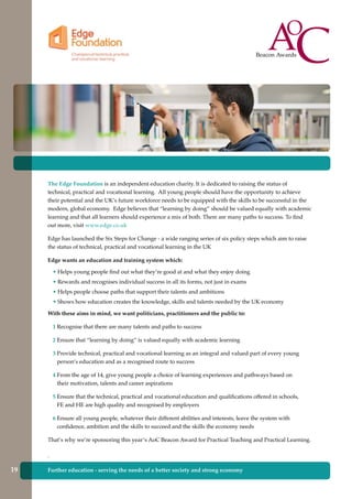The Edge Foundation is an independent education charity. It is dedicated to raising the status of
technical, practical and vocational learning. All young people should have the opportunity to achieve
their potential and the UK’s future workforce needs to be equipped with the skills to be successful in the
modern, global economy. Edge believes that “learning by doing” should be valued equally with academic
learning and that all learners should experience a mix of both. There are many paths to success. To find
out more, visit www.edge.co.uk
Edge has launched the Six Steps for Change - a wide ranging series of six policy steps which aim to raise
the status of technical, practical and vocational learning in the UK
Edge wants an education and training system which:
• Helps young people find out what they’re good at and what they enjoy doing
• Rewards and recognises individual success in all its forms, not just in exams
• Helps people choose paths that support their talents and ambitions
• Shows how education creates the knowledge, skills and talents needed by the UK economy
With these aims in mind, we want politicians, practitioners and the public to:
1 Recognise that there are many talents and paths to success
2 Ensure that “learning by doing” is valued equally with academic learning
3 Provide technical, practical and vocational learning as an integral and valued part of every young
person’s education and as a recognised route to success
4 From the age of 14, give young people a choice of learning experiences and pathways based on
their motivation, talents and career aspirations
5 Ensure that the technical, practical and vocational education and qualifications offered in schools,
FE and HE are high quality and recognised by employers
6 Ensure all young people, whatever their different abilities and interests, leave the system with
confidence, ambition and the skills to succeed and the skills the economy needs
That’s why we’re sponsoring this year’s AoC Beacon Award for Practical Teaching and Practical Learning.
.
Further education - serving the needs of a better society and strong economy19
 