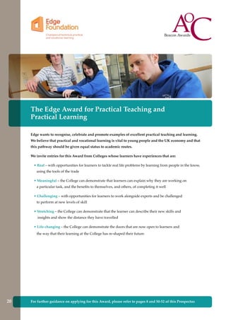 The Edge Award for Practical Teaching and
Practical Learning
Edge wants to recognise, celebrate and promote examples of excellent practical teaching and learning.
We believe that practical and vocational learning is vital to young people and the UK economy and that
this pathway should be given equal status to academic routes.
We invite entries for this Award from Colleges whose learners have experiences that are:
• Real – with opportunities for learners to tackle real life problems by learning from people in the know,
using the tools of the trade
• Meaningful – the College can demonstrate that learners can explain why they are working on
a particular task, and the benefits to themselves, and others, of completing it well
• Challenging – with opportunities for learners to work alongside experts and be challenged
to perform at new levels of skill
• Stretching – the College can demonstrate that the learner can describe their new skills and
insights and show the distance they have travelled
• Life-changing – the College can demonstrate the doors that are now open to learners and
the way that their learning at the College has re-shaped their future.
For further guidance on applying for this Award, please refer to pages 8 and 50-52 of this Prospectus20
 