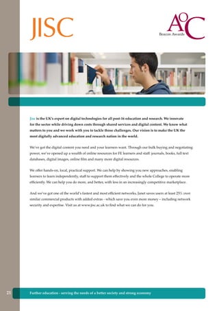 Further education - serving the needs of a better society and strong economy
Jisc is the UK’s expert on digital technologies for all post-16 education and research. We innovate
for the sector while driving down costs through shared services and digital content. We know what
matters to you and we work with you to tackle those challenges. Our vision is to make the UK the
most digitally advanced education and research nation in the world.
We’ve got the digital content you need and your learners want. Through our bulk buying and negotiating
power, we’ve opened up a wealth of online resources for FE learners and staff: journals, books, full text
databases, digital images, online film and many more digital resources.
We offer hands-on, local, practical support. We can help by showing you new approaches, enabling
learners to learn independently, staff to support them effectively and the whole College to operate more
efficiently. We can help you do more, and better, with less in an increasingly competitive marketplace.
And we’ve got one of the world’s fastest and most efficient networks, Janet saves users at least 25% over
similar commercial products with added extras - which save you even more money – including network
security and expertise. Visit us at www.jisc.ac.uk to find what we can do for you.
21
 