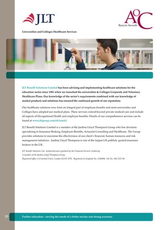 Further education - serving the needs of a better society and strong economy
JLT Benefit Solutions Limited has been advising and implementing healthcare solutions for the
education sector since 1981 when we launched the universities & Colleges Corporate and Voluntary
Healthcare Plans. Our knowledge of the sector’s requirements combined with our knowledge of
market products and solutions has ensured the continued growth of our reputation.
Our healthcare solutions now form an integral part of employee benefits and most universities and
Colleges have adopted our medical plans. These services extend beyond private medical care and include
all aspects of Occupational Health and employee benefits. Details of our comprehensive services can be
found at www.jltgroup.com/eb/uandc/
JLT Benefit Solutions Limited is a member of the Jardine Lloyd Thompson Group who has divisions
specialising in Insurance Broking, Employee Benefits, Actuarial Consulting and Healthcare. The Group
provides solutions to maximise the effectiveness of our client’s financial, human resources and risk
management initiatives. Jardine Lloyd Thompson is one of the largest UK publicly quoted insurance
brokers in the UK.
JLT Benefit Solutions Ltd. Authorised and regulated by the Financial Services Authority
A member of the Jardine Lloyd Thompson Group.
Registered office: 6 Crutched Friars, London EC3N 2PH. Registered in England No. 2240496. Vat No. 244 2321 96
Universities and Colleges Healthcare Services
Further education - serving the needs of a better society and strong economy23
 