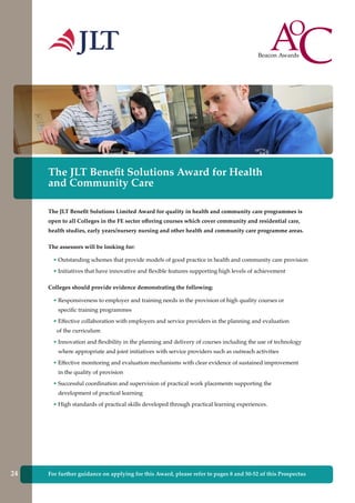 For further guidance on applying for this Award, please refer to pages 8 and 50-52 of this Prospectus
The JLT Benefit Solutions Award for Health
and Community Care
The JLT Benefit Solutions Limited Award for quality in health and community care programmes is
open to all Colleges in the FE sector offering courses which cover community and residential care,
health studies, early years/nursery nursing and other health and community care programme areas.
The assessors will be looking for:
• Outstanding schemes that provide models of good practice in health and community care provision
• Initiatives that have innovative and flexible features supporting high levels of achievement
Colleges should provide evidence demonstrating the following:
• Responsiveness to employer and training needs in the provision of high quality courses or
specific training programmes
• Effective collaboration with employers and service providers in the planning and evaluation
of the curriculum
• Innovation and flexibility in the planning and delivery of courses including the use of technology
where appropriate and joint initiatives with service providers such as outreach activities
• Effective monitoring and evaluation mechanisms with clear evidence of sustained improvement
in the quality of provision
• Successful coordination and supervision of practical work placements supporting the
development of practical learning
• High standards of practical skills developed through practical learning experiences.
24
 
