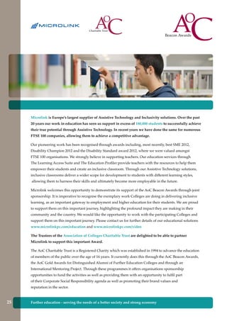 Further education - serving the needs of a better society and strong economy
Microlink is Europe’s largest supplier of Assistive Technology and Inclusivity solutions. Over the past
20 years our work in education has seen us support in excess of 180,000 students to successfully achieve
their true potential through Assistive Technology. In recent years we have done the same for numerous
FTSE 100 companies, allowing them to achieve a competitive advantage.
Our pioneering work has been recognised through awards including, most recently, best SME 2012,
Disability Champion 2012 and the Disability Standard award 2012, where we were valued amongst
FTSE 100 organisations. We strongly believe in supporting teachers. Our education services through
The Learning Access Suite and The Education Profiler provide teachers with the resources to help them
empower their students and create an inclusive classroom. Through our Assistive Technology solutions,
inclusive classrooms deliver a wider scope for development to students with different learning styles,
allowing them to harness their skills and ultimately become more employable in the future.
Microlink welcomes this opportunity to demonstrate its support of the AoC Beacon Awards through joint
sponsorship. It is imperative to recognise the exemplary work Colleges are doing in delivering inclusive
learning, as an important gateway to employment and higher education for their students. We are proud
to support them on this important journey, highlighting the profound impact they are making in their
community and the country. We would like the opportunity to work with the participating Colleges and
support them on this important journey. Please contact us for further details of our educational solutions
www.microlinkpc.com/education and www.microlinkpc.com/video
The Trustees of the Association of Colleges Charitable Trust are delighted to be able to partner
Microlink to support this important Award.
The AoC Charitable Trust is a Registered Charity which was established in 1994 to advance the education
of members of the public over the age of 16 years. It currently does this through the AoC Beacon Awards,
the AoC Gold Awards for Distinguished Alumni of Further Education Colleges and through an
International Mentoring Project. Through these programmes it offers organisations sponsorship
opportunities to fund the activities as well as providing them with an opportunity to fulfil part
of their Corporate Social Responsibility agenda as well as promoting their brand values and
reputation in the sector.
25
 