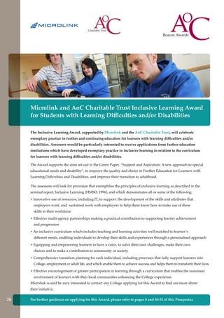 For further guidance on applying for this Award, please refer to pages 8 and 50-52 of this Prospectus
Microlink and AoC Charitable Trust Inclusive Learning Award
for Students with Learning Difficulties and/or Disabilities
The Inclusive Learning Award, supported by Microlink and the AoC Charitable Trust, will celebrate
exemplary practice in further and continuing education for learners with learning difficulties and/or
disabilities. Assessors would be particularly interested to receive applications from further education
institutions which have developed exemplary practice in inclusive learning in relation to the curriculum
for learners with learning difficulties and/or disabilities.
The Award supports the aims set out in the Green Paper, “Support and Aspiration: A new approach to special
educational needs and disability”, to improve the quality and choice in Further Education for Learners with
Learning Difficulties and Disabilities, and improve their transition to adulthood.
The assessors will look for provision that exemplifies the principles of inclusive learning as described in the
seminal report, Inclusive Learning (HMSO, 1996), and which demonstrates all or some of the following:
• Innovative use of resources, including IT, to support the development of the skills and attributes that
employers want, and sustained work with employers to help them know how to make use of these
skills in their workforce
• Effective multi-agency partnerships making a practical contribution to supporting learner achievement
and progression
• An inclusive curriculum which includes teaching and learning activities well matched to learner’s
different needs, enabling individuals to develop their skills and experiences through a personalised approach
• Equipping and empowering learners to have a voice, to solve their own challenges, make their own
choices and to make a contribution to community or society
• Comprehensive transition planning for each individual, including processes that fully support learners into
College, employment or adult life, and which enable them to achieve success and helps them to transform their lives
• Effective encouragement of greater participation in learning through a curriculum that enables the sustained
involvement of learners with their local communities enhancing the College experience.
Microlink would be very interested to contact any College applying for this Award to find out more about
their initiative.
26
 