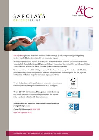 Barclay’s Print provides the further education sector with high quality, competitively-priced printing
services, matched by the lowest possible environmental impact.
We produce prospectuses, posters, marketing and student recruitment literature for our education clients
which include the AoC, Barking and Dagenham College, University of Greenwich, City and Islington College,
Elizabeth Garrett Anderson School, Cranbrook School and Dunraven School.
We are one of fewer than 10% of UK printers certified to Forest Stewardship Council standards. The FSC
promotes the responsible management of the World’s forests and we are able to prove that the paper we
use has been made from pulp that meets their rigorous standards.
Further education - serving the needs of a better society and strong economy
We are ISO14001 Environmental Management certified, proving
that we are committed to continual improvement of the business
in the way that it interacts with the environment.
For free advice and the chance to save money, whilst improving
your printed products:
Contact Neil Young on 020 8556 5955
www.barclaysprint.co.uk
We are Carbon Smart blue certified, as we have made a commitment
to reduce our carbon footprint by a minimum of 5% every year.
 
