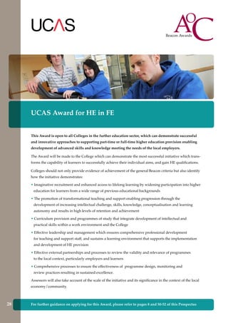 For further guidance on applying for this Award, please refer to pages 8 and 50-52 of this Prospectus
UCAS Award for HE in FE
This Award is open to all Colleges in the further education sector, which can demonstrate successful
and innovative approaches to supporting part-time or full-time higher education provision enabling
development of advanced skills and knowledge meeting the needs of the local employers.
The Award will be made to the College which can demonstrate the most successful initiative which trans-
forms the capability of learners to successfully achieve their individual aims, and gain HE qualifications.
Colleges should not only provide evidence of achievement of the general Beacon criteria but also identify
how the initiative demonstrates:
• Imaginative recruitment and enhanced access to lifelong learning by widening participation into higher
education for learners from a wide range of previous educational backgrounds
• The promotion of transformational teaching and support enabling progression through the
development of increasing intellectual challenge, skills, knowledge, conceptualisation and learning
autonomy and results in high levels of retention and achievement
• Curriculum provision and programmes of study that integrate development of intellectual and
practical skills within a work environment and the College
• Effective leadership and management which ensures comprehensive professional development
for teaching and support staff, and sustains a learning environment that supports the implementation
and development of HE provision
• Effective external partnerships and processes to review the validity and relevance of programmes
to the local context, particularly employers and learners
• Comprehensive processes to ensure the effectiveness of programme design, monitoring and
review practices resulting in sustained excellence.
Assessors will also take account of the scale of the initiative and its significance in the context of the local
economy/community.
28
 