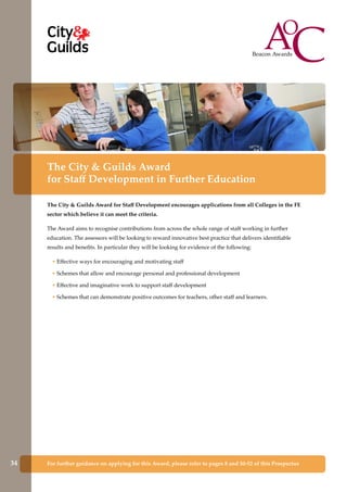 For further guidance on applying for this Award, please refer to pages 8 and 50-52 of this Prospectus
The City & Guilds Award
for Staff Development in Further Education
The City & Guilds Award for Staff Development encourages applications from all Colleges in the FE
sector which believe it can meet the criteria.
The Award aims to recognise contributions from across the whole range of staff working in further
education. The assessors will be looking to reward innovative best practice that delivers identifiable
results and benefits. In particular they will be looking for evidence of the following:
• Effective ways for encouraging and motivating staff
• Schemes that allow and encourage personal and professional development
• Effective and imaginative work to support staff development
• Schemes that can demonstrate positive outcomes for teachers, other staff and learners.
34
 