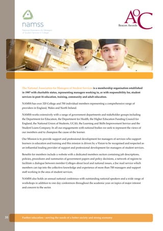 Further education - serving the needs of a better society and strong economy
The National Association for Managers of Student Services is a membership organisation established
in 1987 with charitable status, representing managers working in, or with responsibility for, student
services in post-16 education, training, community and adult education.
NAMSS has over 320 College and 700 individual members representing a comprehensive range of
providers in England, Wales and North Ireland.
NAMSS works extensively with a range of government departments and stakeholder groups including
the Department for Education, the Department for Health, the Higher Education Funding Council for
England, the National Union of Students, UCAS, the Learning and Skills Improvement Service and the
Student Loans Company. In all our engagements with national bodies we seek to represent the views of
our members and to champion the cause of the learner.
Our Mission is to provide support and professional development for managers of services who support
learners in education and training and this mission is driven by a Vision to be recognised and respected as
an influential leading provider of support and professional development for managers of student services.
Benefits for members include a website with a dedicated members section containing job descriptions,
policies, procedures and summaries of government papers and policy decisions, a network of regions to
facilitate a dialogue between member Colleges about local and national issues, a Jisc mail service which
members can tap into the collective knowledge and experience of more than 700 managers and support
staff working in the area of student services.
NAMSS also holds an annual national conference with outstanding national speakers and a wide range of
workshops in addition to one day conferences throughout the academic year on topics of major interest
and concern to the sector.
35
 